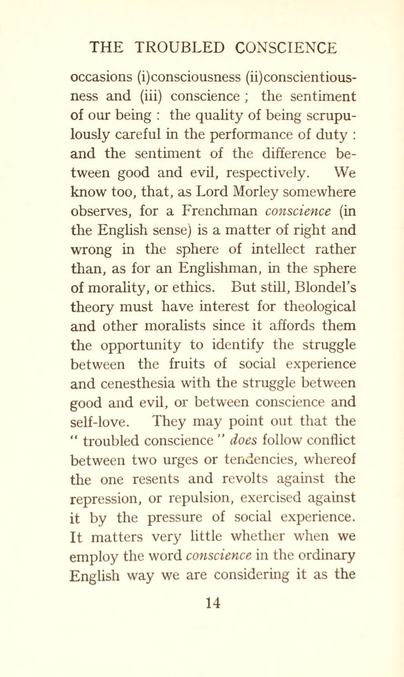 occasions (i) consciousness (ii) conscientious¬ ness and (iii) conscience ; the sentiment of our being : the quahty of being scrupu¬ lously careful in the performance of duty : and the sentiment of the difference be¬ tween good and evil, respectively. We know too, that, as Lord Morley somewhere observes, for a Frenchman conscience (in the Enghsh sense) is a matter of right and wrong in the sphere of intellect rather than, as for an Englishman, in the sphere of morality, or ethics. But still, Blondel’s theory must have interest for theological and other moralists since it affords them the opportunity to identify the struggle between the fruits of social experience and cenesthesia with the struggle between good and evil, or between conscience and self-love. They may point out that the “ troubled conscience ” does follow conflict between two urges or tendencies, whereof the one resents and revolts against the repression, or repulsion, exercised against it by the pressure of social experience. It matters very little whether when we employ the word conscience in the ordinary English way we are considering it as the