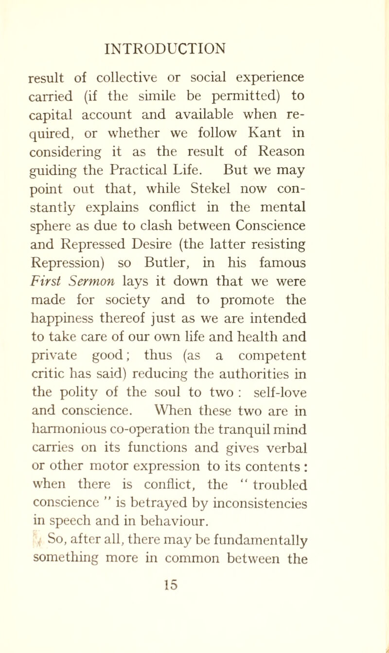 result of collective or social experience carried (if the simile be permitted) to capital account and available when re¬ quired, or whether we follow Kant in considering it as the result of Reason guiding the Practical Life. But we may point out that, while Stekel now con¬ stantly explains conflict in the mental sphere as due to clash between Conscience and Repressed Desire (the latter resisting Repression) so Butler, in his famous First Sermon lays it down that we were made for society and to promote the happiness thereof just as we are intended to take care of our own life and health and private good; thus (as a competent critic has said) reducing the authorities in the polity of the soul to two : self-love and conscience. When these two are in harmonious co-operation the tranquil mind carries on its functions and gives verbal or other motor expression to its contents : when there is conflict, the “ troubled conscience ” is betrayed by inconsistencies in speech and in behaviour. So, after all, there may be fundamentally something more in common between the