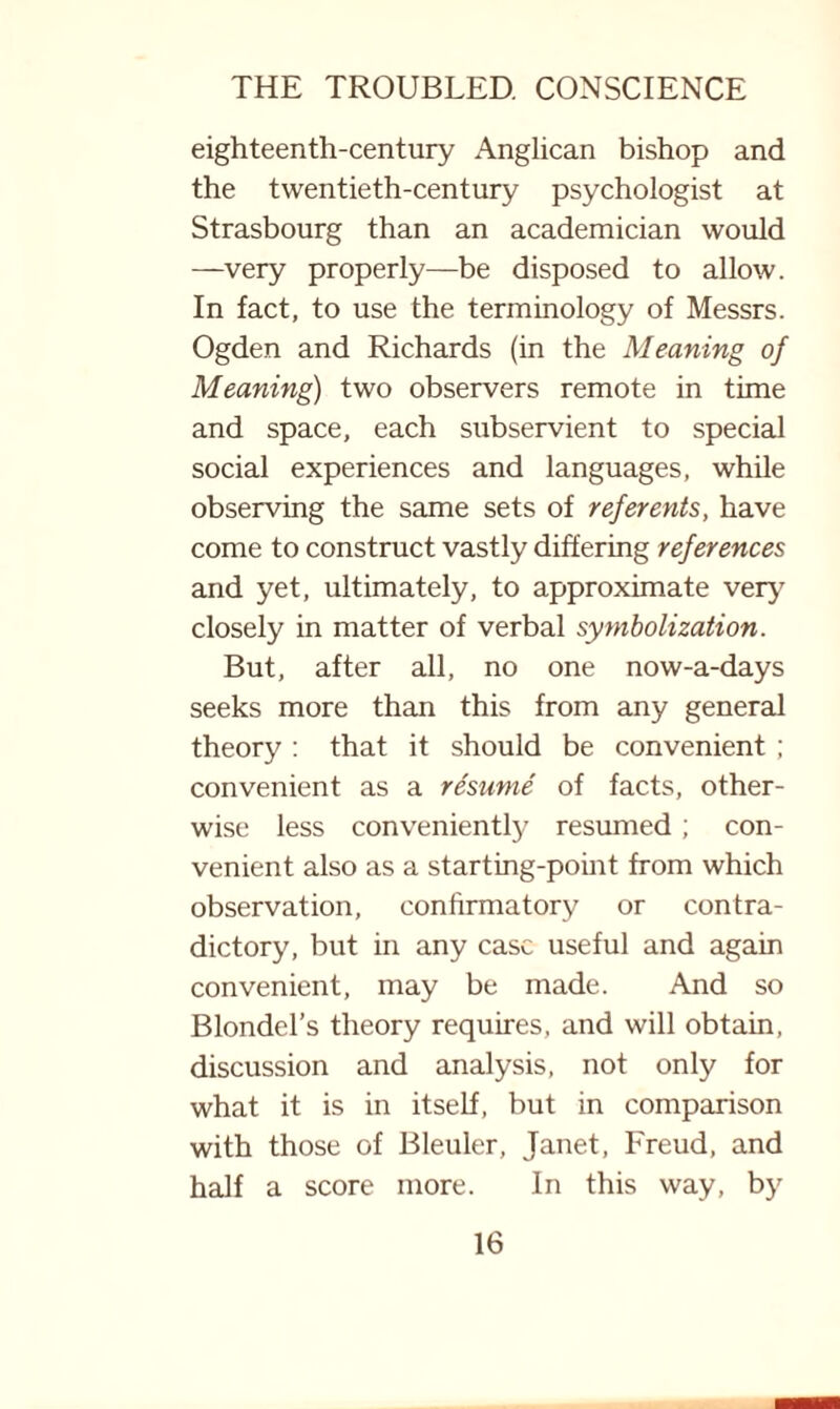 eighteenth-century Anglican bishop and the twentieth-century psychologist at Strasbourg than an academician would —very properly—be disposed to allow. In fact, to use the terminology of Messrs. Ogden and Richards (in the Meaning of Meaning) two observers remote in time and space, each subservient to special social experiences and languages, while observing the same sets of referents, have come to construct vastly differing references and yet, ultimately, to approximate very closely in matter of verbal symbolization. But, after all, no one now-a-days seeks more than this from any general theory : that it should be convenient ; convenient as a resume of facts, other¬ wise less conveniently resumed ; con¬ venient also as a starting-point from which observation, confirmatory or contra¬ dictory, but in any case useful and again convenient, may be made. And so Blondel’s theory requires, and will obtain, discussion and analysis, not only for what it is in itself, but in comparison with those of Bleuler, Janet, Freud, and half a score more. In this way, by