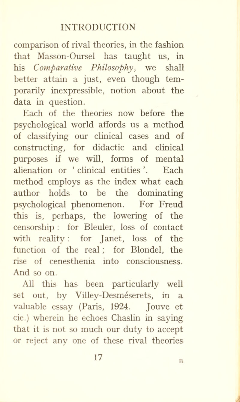 comparison of rival theories, in the fashion that Masson-Oursel has taught us, in his Comparative Philosophy, we shall better attain a just, even though tem¬ porarily inexpressible, notion about the data in question. Each of the theories now before the psychological world affords us a method of classifying our clinical cases and of constructing, for didactic and clinical purposes if we will, forms of mental alienation or ' clinical entities Each method employs as the index what each author holds to be the dominating psychological phenomenon. For Freud this is, perhaps, the lowering of the censorship : for Bleuler, loss of contact with reality : for Janet, loss of the function of the real; for Blondel, the rise of cenesthema into consciousness. And so on. All this has been particularly well set out, by Villey-Desm6serets, in a valuable essay (Paris, 1924. Jouve et cie.) wherein he echoes Chaslin in saying that it is not so much our duty to accept or reject any one of these rival theories 17 B