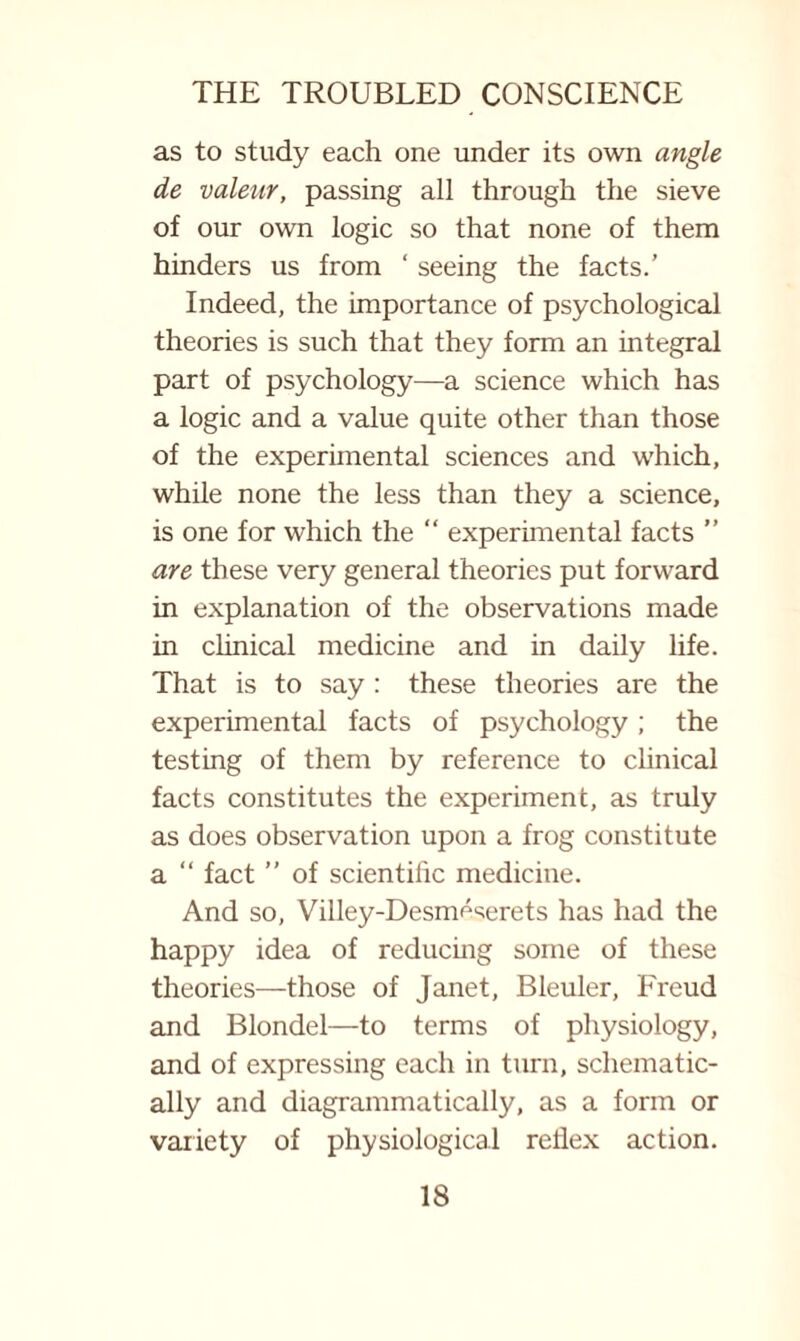 as to study each one under its own angle de valear, passing all through the sieve of our own logic so that none of them hinders us from ‘ seeing the facts.’ Indeed, the importance of psychological theories is such that they form an integral part of psychology—a science which has a logic and a value quite other than those of the experimental sciences and which, while none the less than they a science, is one for which the “ experimental facts ” are these very general theories put forward in explanation of the observations made in clinical medicine and in daily life. That is to say : these theories are the experimental facts of psychology; the testing of them by reference to clinical facts constitutes the experiment, as truly as does observation upon a frog constitute a “ fact ” of scientific medicine. And so, Villey-Desmeserets has had the happy idea of reducing some of these theories—those of Janet, Bleuler, Freud and Blondel—to terms of physiology, and of expressing each in turn, schematic¬ ally and diagrammatically, as a form or variety of physiological reflex action.