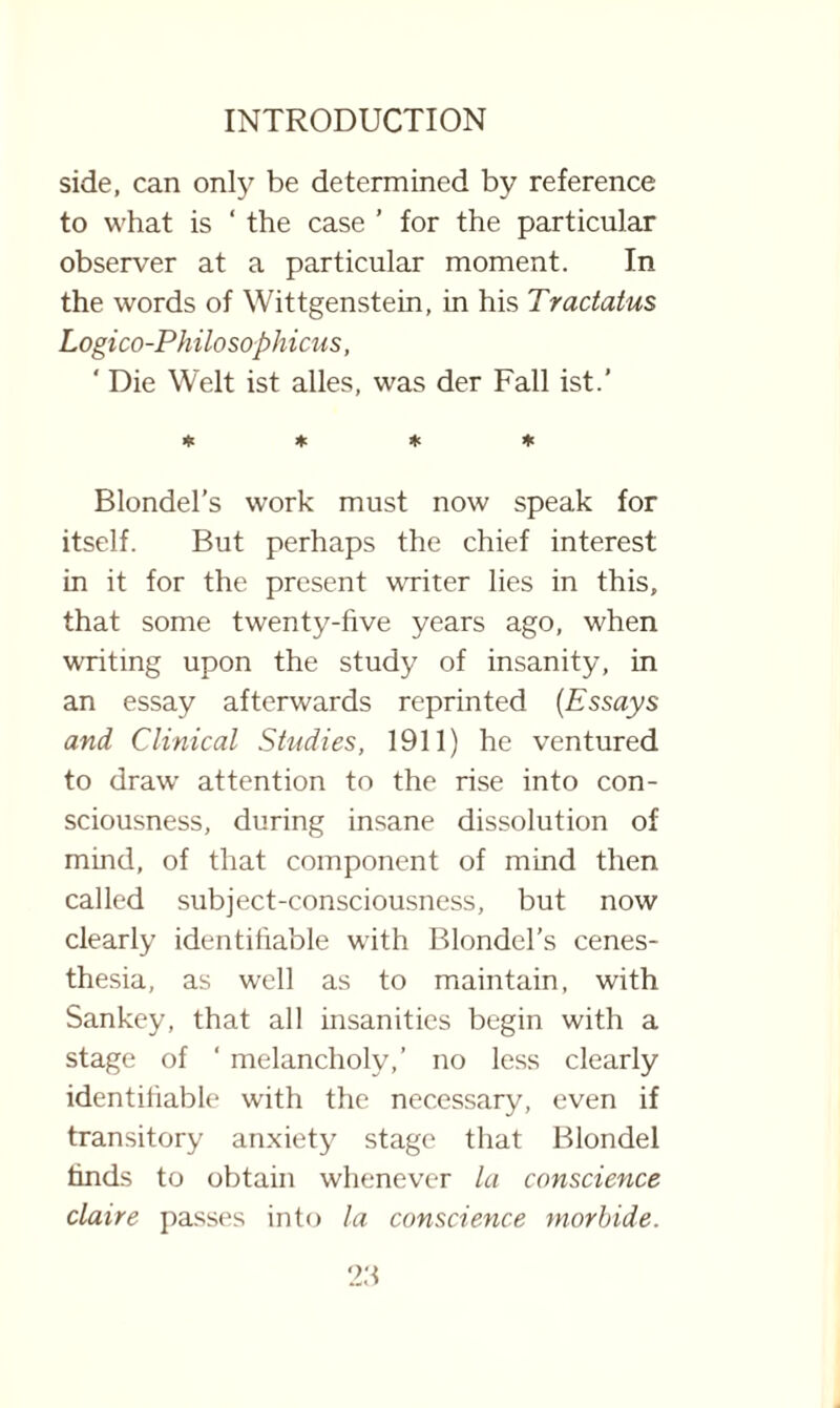 side, can only be determined by reference to what is ‘ the case ’ for the particular observer at a particular moment. In the words of Wittgenstein, in his Tractatus Logico-Philosophicus, ' Die Welt ist alles, was der Fall ist.’ * * * * Blondel’s work must now speak for itself. But perhaps the chief interest in it for the present writer lies in this, that some twenty-five years ago, when writing upon the study of insanity, in an essay afterwards reprinted (Essays and Clinical Studies, 1911) he ventured to draw' attention to the rise into con¬ sciousness, during insane dissolution of mind, of that component of mind then called subject-consciousness, but now clearly identifiable with Blondel’s cenes- thesia, as well as to maintain, with Sankey, that all insanities begin with a stage of ‘ melancholy,’ no less clearly identifiable with the necessary, even if transitory anxiety stage that Blondel finds to obtain whenever la conscience claire passes into la conscience morbide.