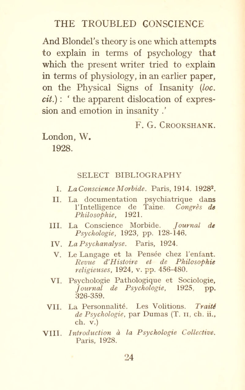 And Blondel’s theory is one which attempts to explain in terms of psychology that which the present writer tried to explain in terms of physiology, in an earlier paper, on the Physical Signs of Insanity (loc. cit.): ‘ the apparent dislocation of expres¬ sion and emotion in insanity F. G. Crookshank. London, W. 1928. SELECT BIBLIOGRAPHY I. La Conscience Morbide. Paris, 1914. 19282. II. La documentation psychiatrique dans l’lntelligence de Taine Congres de Philosophie, 1921. III. La Conscience Morbide. Journal de Psychologie, 1923, pp. 128-146. IV. La Psychanalyse. Paris, 1924. V. Le Langage et la Pensee chez l’enfant. Revue d’Histoire et de Philosophie religieuses, 1924, v. pp. 456-480. VI. Psychologie Pathologique et Sociologie, Journal de Psychologie, 1925, pp. 326-359. VII. La PersonnalitC Les Volitions. Traiti de Psychologie, par Dumas (T. ii, ch. ii., ch. v.) VIII. Introduction a la Psychologie Collective. Paris, 1928.