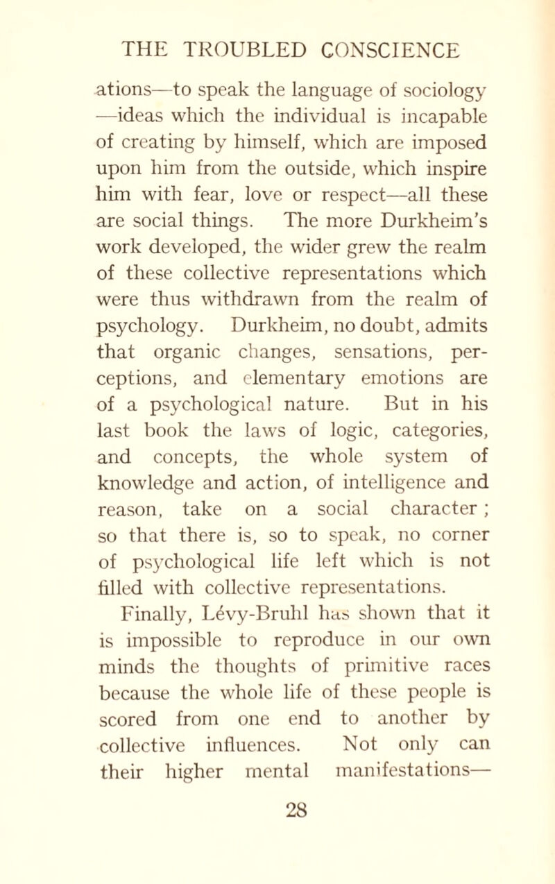 ations—to speak the language of sociology —ideas which the individual is incapable of creating by himself, which are imposed upon him from the outside, which inspire him with fear, love or respect—all these are social things. The more Durkheim’s work developed, the wider grew the realm of these collective representations which were thus withdrawn from the realm of psychology. Durkheim, no doubt, admits that organic changes, sensations, per¬ ceptions, and elementary emotions are of a psychological nature. But in his last book the laws of logic, categories, and concepts, the whole system of knowledge and action, of intelligence and reason, take on a social character; so that there is, so to speak, no corner of psychological life left which is not filled with collective representations. Finally, Ldvy-Bruhl has shown that it is impossible to reproduce in our own minds the thoughts of primitive races because the whole life of these people is scored from one end to another by collective influences. Not only can their higher mental manifestations—