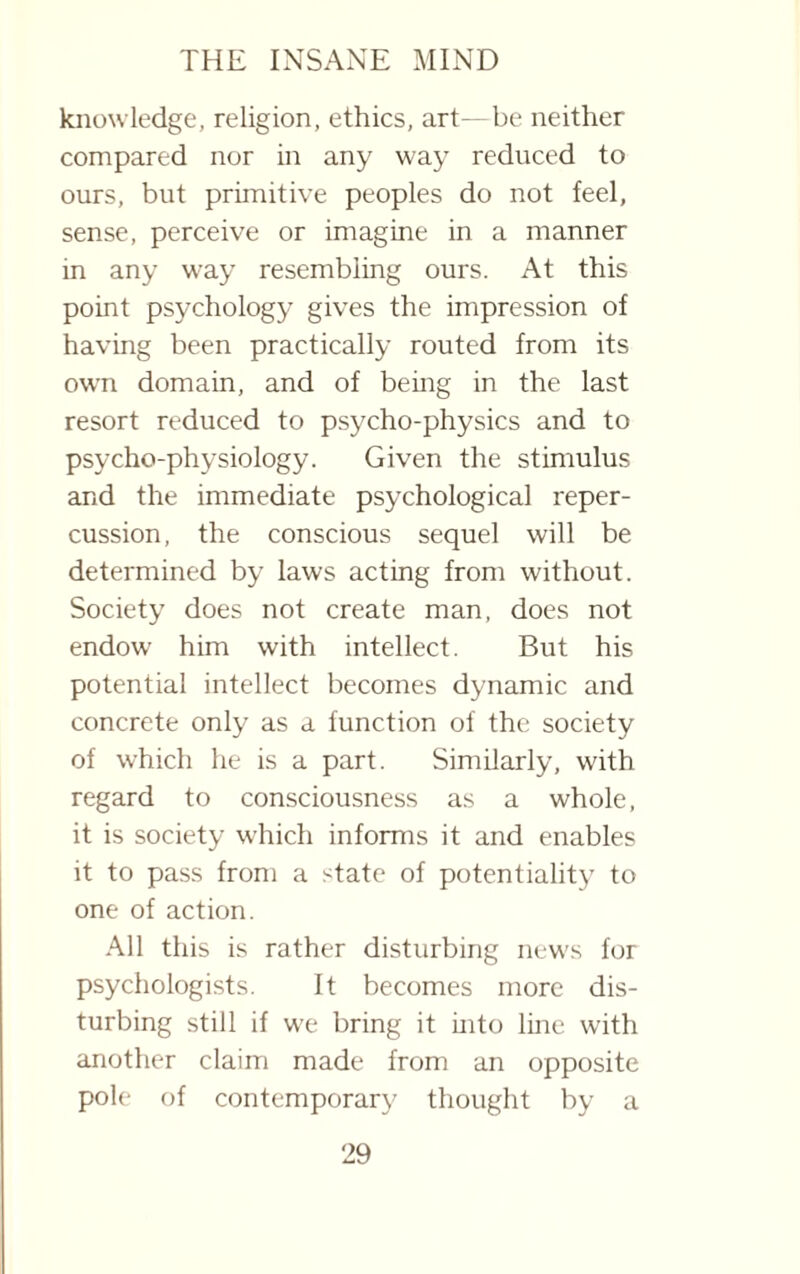 knowledge, religion, ethics, art—be neither compared nor in any way reduced to ours, but primitive peoples do not feel, sense, perceive or imagine in a manner in any way resembling ours. At this point psychology gives the impression of having been practically routed from its own domain, and of being in the last resort reduced to psycho-physics and to psycho-physiology. Given the stimulus and the immediate psychological reper¬ cussion, the conscious sequel will be determined by laws acting from without. Society does not create man, does not endow him with intellect. But his potential intellect becomes dynamic and concrete only as a function of the society of which he is a part. Similarly, with regard to consciousness as a whole, it is society which informs it and enables it to pass from a state of potentiality to one of action. All this is rather disturbing news for psychologists. It becomes more dis¬ turbing still if we bring it into line with another claim made from an opposite pole of contemporary thought by a