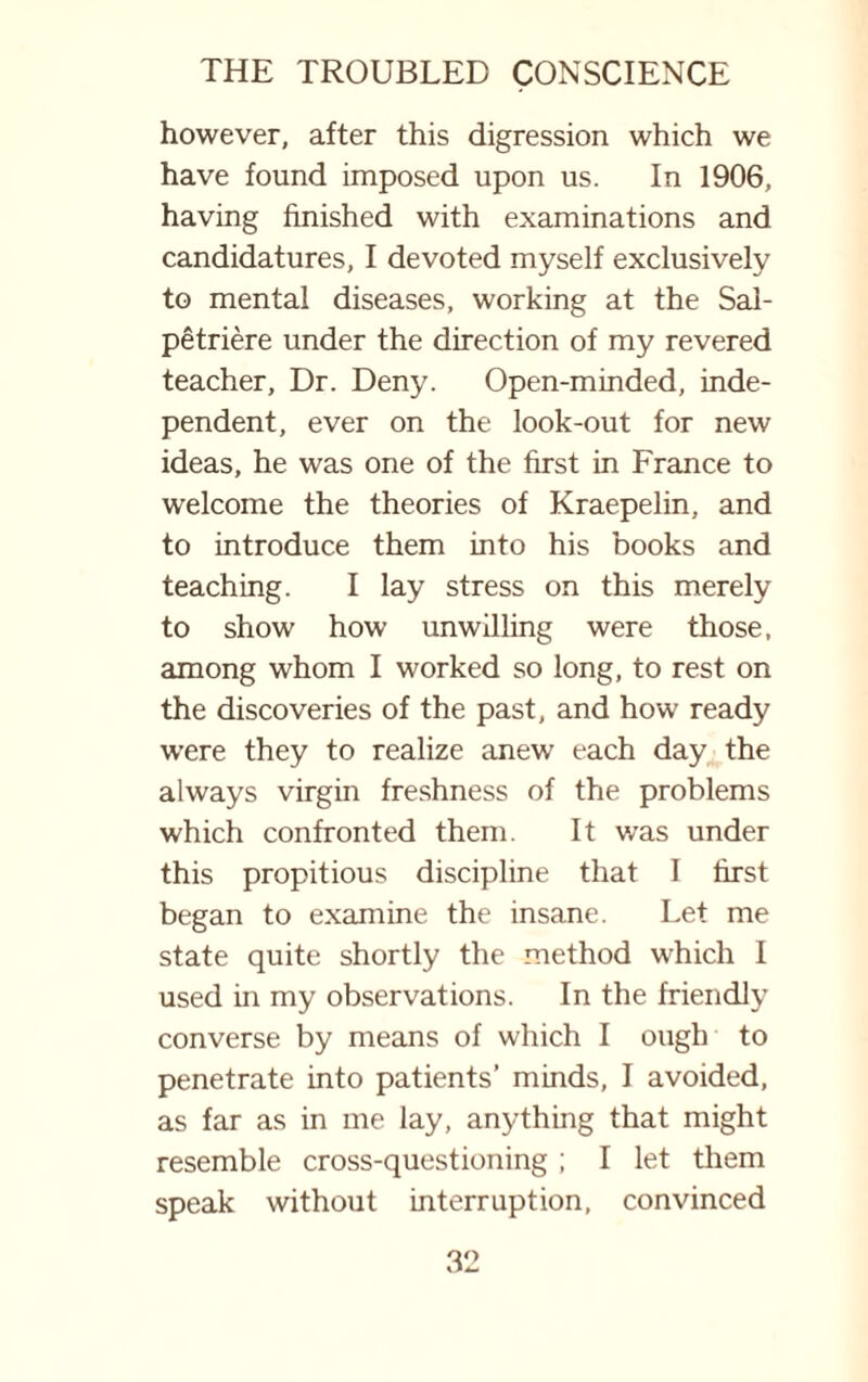 however, after this digression which we have found imposed upon us. In 1906, having finished with examinations and candidatures, I devoted myself exclusively to mental diseases, working at the Sal- petriere under the direction of my revered teacher. Dr. Deny. Open-minded, inde¬ pendent, ever on the look-out for new ideas, he was one of the first in France to welcome the theories of Kraepelin, and to introduce them into his books and teaching. I lay stress on this merely to show how unwilling were those, among whom I worked so long, to rest on the discoveries of the past, and how ready were they to realize anew each day the always virgin freshness of the problems which confronted them. It was under this propitious discipline that I first began to examine the insane. Let me state quite shortly the method which I used in my observations. In the friendly converse by means of which I ough to penetrate into patients’ minds, I avoided, as far as in me lay, anything that might resemble cross-questioning ; I let them speak without interruption, convinced