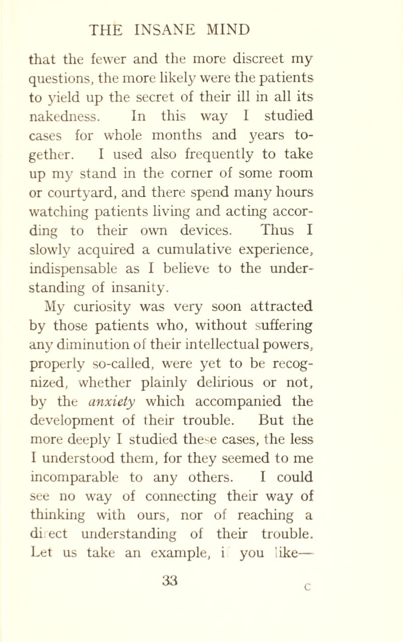 that the fewer and the more discreet my questions, the more likely were the patients to yield up the secret of their ill in all its nakedness. In this way I studied cases for whole months and years to¬ gether. I used also frequently to take up my stand in the corner of some room or courtyard, and there spend many hours watching patients living and acting accor¬ ding to their own devices. Thus I slowly acquired a cumulative experience, indispensable as I believe to the under¬ standing of insanity. My curiosity was very soon attracted by those patients who, without suffering any diminution of their intellectual powers, properly so-called, were yet to be recog¬ nized, whether plainly delirious or not, by the anxiety which accompanied the development of their trouble. But the more deeply I studied the^e cases, the less I understood them, for they seemed to me incomparable to any others. I could see no way of connecting their way of thinking with ours, nor of reaching a di ect understanding of their trouble. Let us take an example, i you like— 33 c