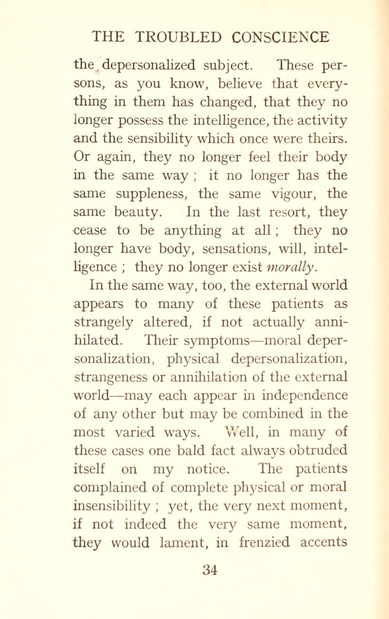 the, depersonalized subject. These per¬ sons, as you know, believe that every¬ thing in them has changed, that they no longer possess the intelligence, the activity and the sensibility which once were theirs. Or again, they no longer feel their body in the same way ; it no longer has the same suppleness, the same vigour, the same beauty. In the last resort, they cease to be anything at all; they no longer have body, sensations, will, intel¬ ligence ; they no longer exist morally. In the same way, too, the external world appears to many of these patients as strangely altered, if not actually anni¬ hilated. Their symptoms—moral deper¬ sonalization, physical depersonalization, strangeness or annihilation of the external world—may each appear in independence of any other but may be combined in the most varied ways. Well, in many of these cases one bald fact always obtruded itself on my notice. The patients complained of complete physical or moral insensibility ; yet, the very next moment, if not indeed the very same moment, they would lament, in frenzied accents