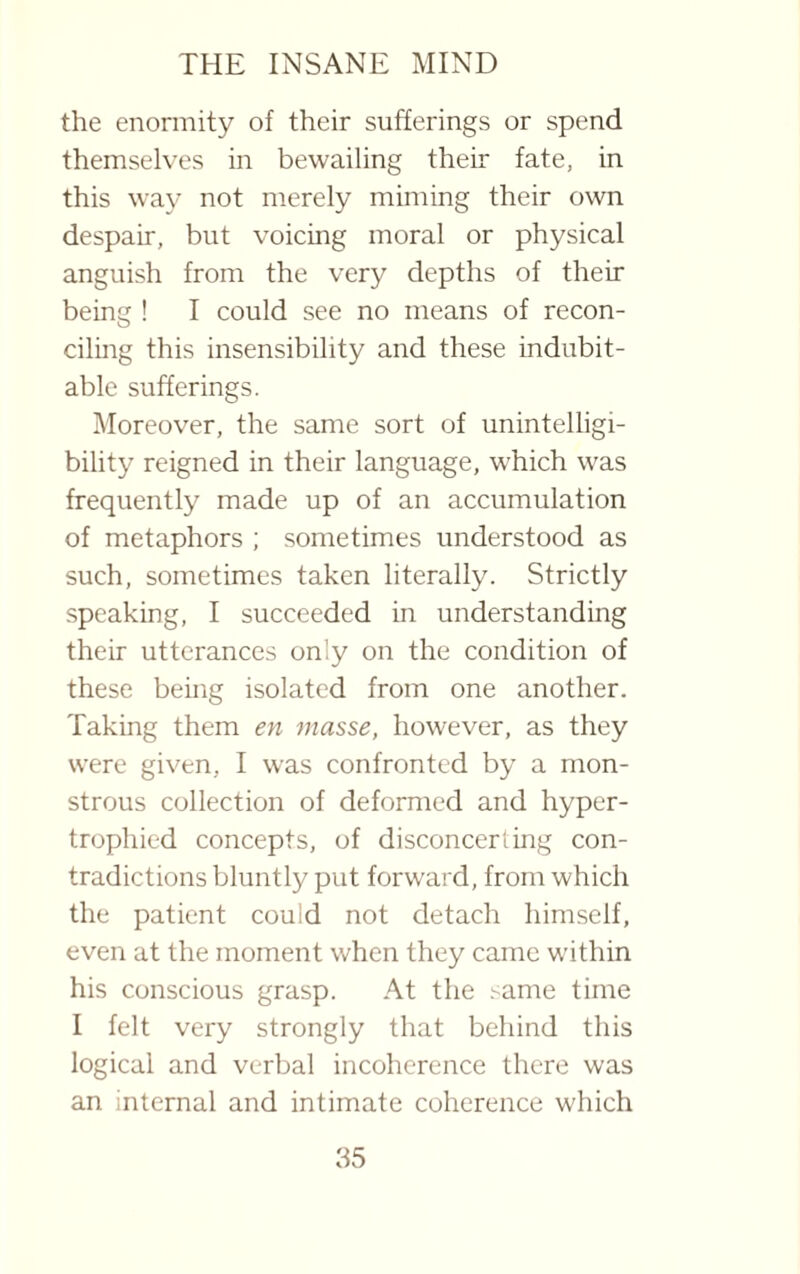 the enormity of their sufferings or spend themselves in bewailing their fate, in this way not merely miming their own despair, but voicing moral or physical anguish from the very depths of their being ! I could see no means of recon¬ ciling this insensibility and these indubit¬ able sufferings. Moreover, the same sort of unintelligi¬ bility reigned in their language, which was frequently made up of an accumulation of metaphors ; sometimes understood as such, sometimes taken literally. Strictly speaking, I succeeded in understanding their utterances only on the condition of these being isolated from one another. Taking them en masse, however, as they were given, I was confronted by a mon¬ strous collection of deformed and hyper¬ trophied concepts, of disconcerting con¬ tradictions bluntly put forward, from which the patient could not detach himself, even at the moment when they came within his conscious grasp. At the ^ame time I felt very strongly that behind this logical and verbal incoherence there was an internal and intimate coherence which