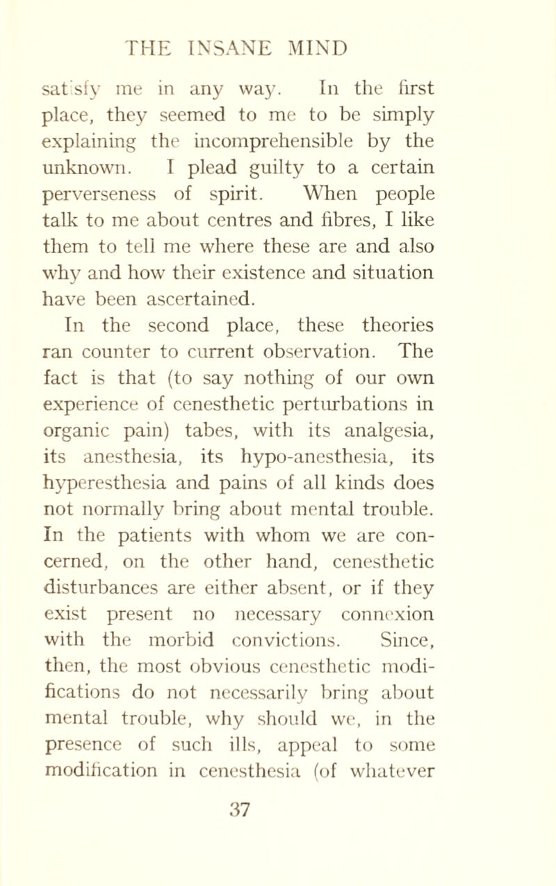 satisfy me in any way. In the first place, they seemed to me to be simply explaining the incomprehensible by the unknown. I plead guilty to a certain perverseness of spirit. When people talk to me about centres and fibres, I like them to tell me where these are and also why and how their existence and situation have been ascertained. In the second place, these theories ran counter to current observation. The fact is that (to say nothing of our own experience of cenesthetic perturbations in organic pain) tabes, with its analgesia, its anesthesia, its hypo-anesthesia, its hyperesthesia and pains of all kinds does not normally bring about mental trouble. In the patients with whom we are con¬ cerned, on the other hand, cenesthetic disturbances are either absent, or if they exist present no necessary connexion with the morbid convictions. Since, then, the most obvious cenesthetic modi¬ fications do not necessarily bring about mental trouble, why should we, in the presence of such ills, appeal to some modification in cenesthesia (of whatever