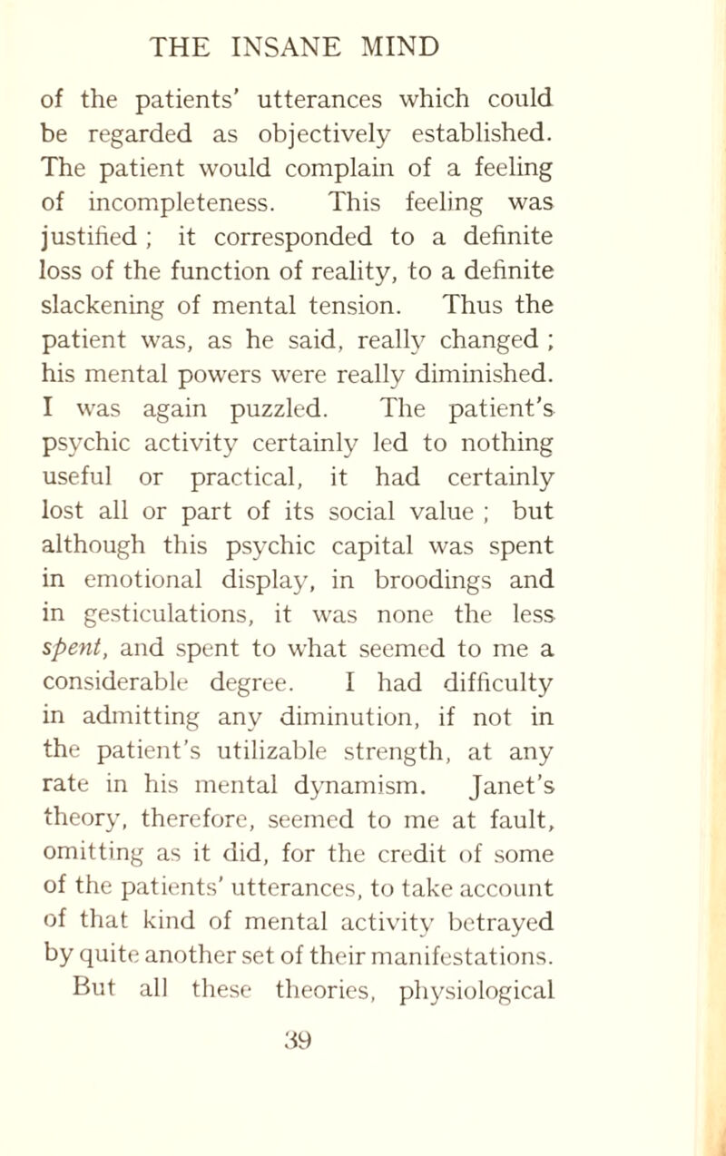 of the patients’ utterances which could be regarded as objectively established. The patient would complain of a feeling of incompleteness. This feeling was justified ; it corresponded to a definite loss of the function of reality, to a definite slackening of mental tension. Thus the patient was, as he said, really changed ; his mental powers were really diminished. I was again puzzled. The patient’s psychic activity certainly led to nothing useful or practical, it had certainly lost all or part of its social value ; but although this psychic capital was spent in emotional display, in broodings and in gesticulations, it was none the less spent, and spent to what seemed to me a considerable degree. I had difficulty in admitting any diminution, if not in the patient’s utilizable strength, at any rate in his mental dynamism. Janet’s theory, therefore, seemed to me at fault, omitting as it did, for the credit of some of the patients’ utterances, to take account of that kind of mental activity betrayed by quite another set of their manifestations. But all these theories, physiological