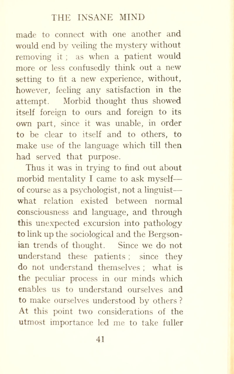 made to connect with one another and would end by veiling the mystery without removing it ; as when a patient would more or less confusedly think out a new setting to ht a new' experience, without, however, feeling any satisfaction in the attempt. Morbid thought thus showed itself foreign to ours and foreign to its own part, since it was unable, in order to be clear to itself and to others, to make use of the language which till then had served that purpose. Thus it was in trying to find out about morbid mentality I came to ask myself— of course as a psychologist, not a linguist— what relation existed between normal consciousness and language, and through this unexpected excursion into pathology to link up the sociological and the Bergson- ian trends of thought. Since we do not understand these patients ; since they do not understand themselves ; what is the peculiar process in our minds which enables us to understand ourselves and to make ourselves understood by others ? At this point two considerations of the utmost importance led me to take fuller