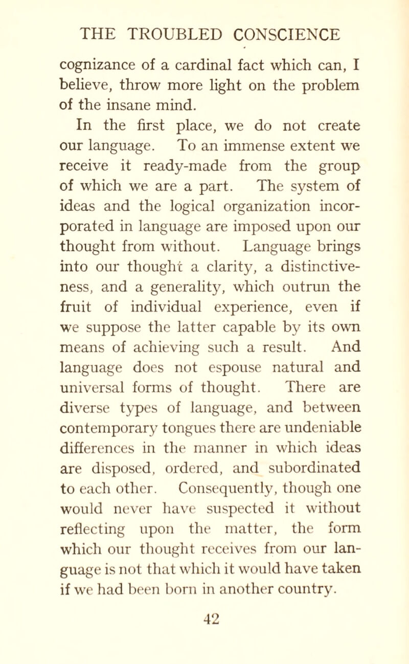 cognizance of a cardinal fact which can, I believe, throw more light on the problem of the insane mind. In the first place, we do not create our language. To an immense extent we receive it ready-made from the group of which we are a part. The system of ideas and the logical organization incor¬ porated in language are imposed upon our thought from without. Language brings into our thought a clarity, a distinctive¬ ness, and a generality, which outrun the fruit of individual experience, even if we suppose the latter capable by its own means of achieving such a result. And language does not espouse natural and universal forms of thought. There are diverse types of language, and between contemporary tongues there are undeniable differences in the manner in which ideas are disposed, ordered, and subordinated to each other. Consequently, though one would never have suspected it without reflecting upon the matter, the form which our thought receives from our lan¬ guage is not that which it would have taken if we had been born in another country.