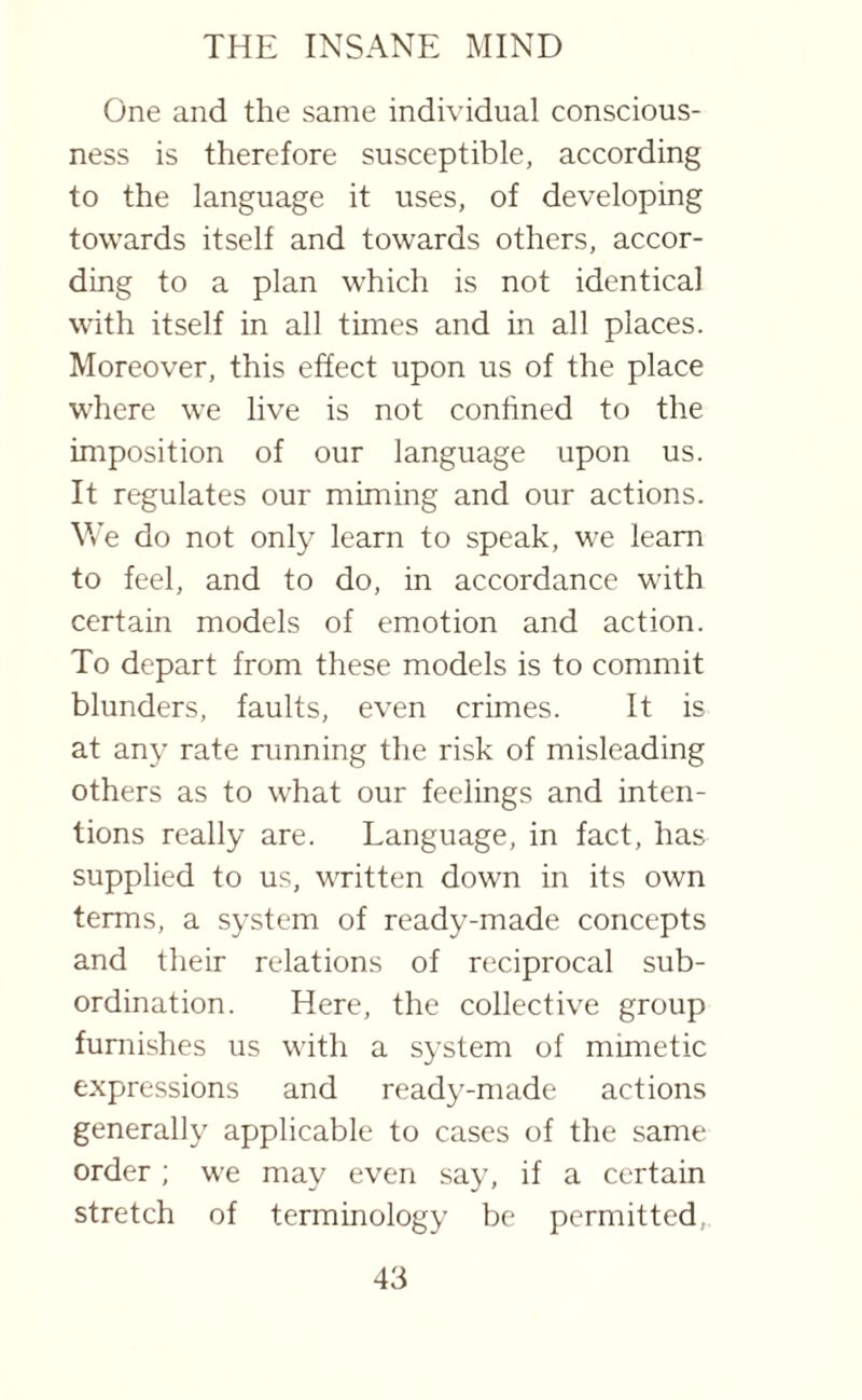 One and the same individual conscious¬ ness is therefore susceptible, according to the language it uses, of developing towards itself and towards others, accor¬ ding to a plan which is not identical with itself in all times and in all places. Moreover, this effect upon us of the place where we live is not confined to the imposition of our language upon us. It regulates our miming and our actions. We do not only learn to speak, we learn to feel, and to do, in accordance with certain models of emotion and action. To depart from these models is to commit blunders, faults, even crimes. It is at any rate running the risk of misleading others as to what our feelings and inten¬ tions really are. Language, in fact, has supplied to us, written down in its own terms, a system of ready-made concepts and their relations of reciprocal sub¬ ordination. Here, the collective group furnishes us with a system of mimetic expressions and ready-made actions generally applicable to cases of the same order ; we may even say, if a certain stretch of terminology be permitted,