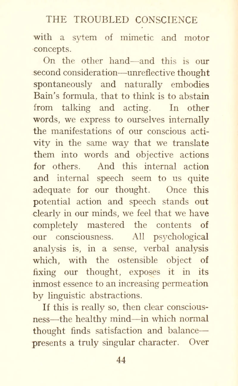 with a sytem of mimetic and motor concepts. On the other hand—and this is our second consideration—unreflective thought spontaneously and naturally embodies Bain’s formula, that to think is to abstain from talking and acting. In other words, we express to ourselves internally the manifestations of our conscious acti¬ vity in the same way that we translate them into words and objective actions for others. And this internal action and internal speech seem to us quite adequate for our thought. Once this potential action and speech stands out clearly in our minds, we feel that we have completely mastered the contents of our consciousness. All psychological analysis is, in a sense, verbal analysis which, with the ostensible object of fixing our thought, exposes it in its inmost essence to an increasing permeation by linguistic abstractions. If this is really so, then clear conscious¬ ness—the healthy mind—in which normal thought finds satisfaction and balance— presents a truly singular character. Over