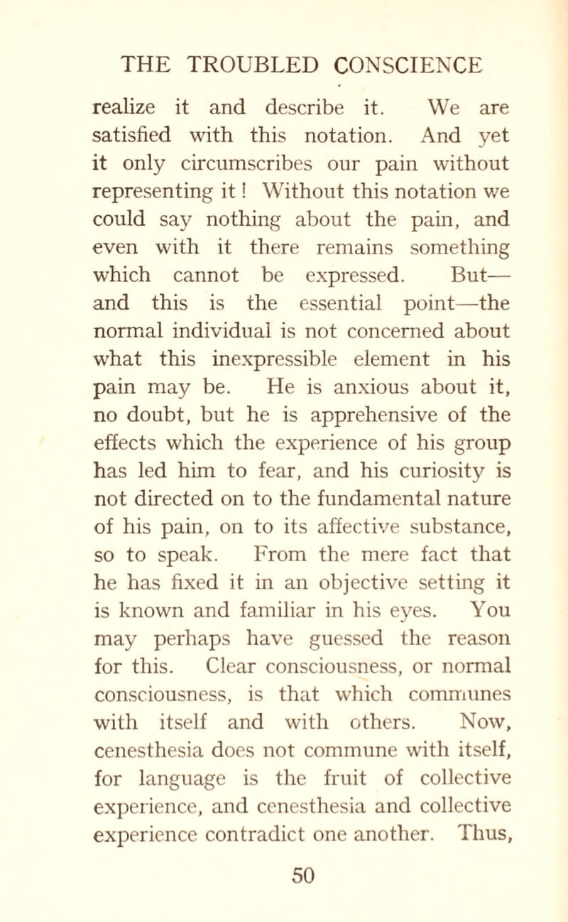 realize it and describe it. We are satisfied with this notation. And yet it only circumscribes our pain without representing it! Without this notation we could say nothing about the pain, and even with it there remains something which cannot be expressed. But— and this is the essential point—the normal individual is not concerned about what this inexpressible element in his pain may be. He is anxious about it, no doubt, but he is apprehensive of the effects which the experience of his group has led him to fear, and his curiosity is not directed on to the fundamental nature of his pain, on to its affective substance, so to speak. From the mere fact that he has fixed it in an objective setting it is known and familiar in his eyes. You may perhaps have guessed the reason for this. Clear consciousness, or normal consciousness, is that which communes with itself and with others. Now, cenesthesia does not commune with itself, for language is the fruit of collective experience, and cenesthesia and collective experience contradict one another. Thus,