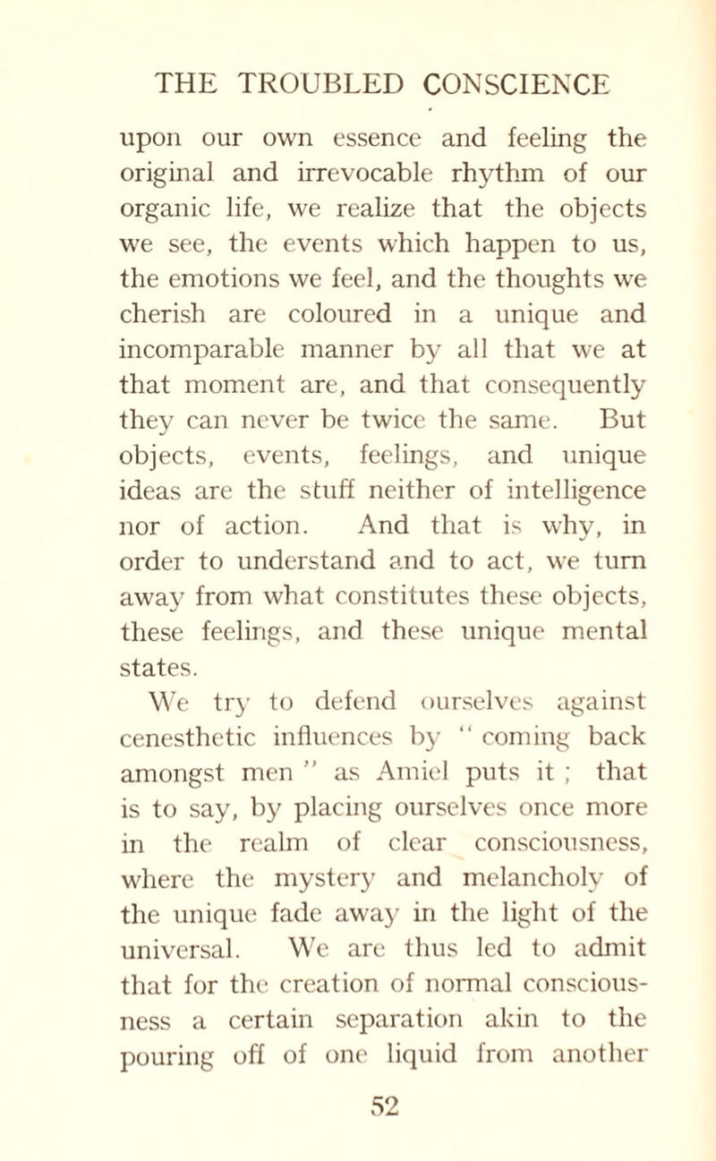 upon our own essence and feeling the original and irrevocable rhythm of our organic life, we realize that the objects we see, the events which happen to us, the emotions we feel, and the thoughts we cherish are coloured in a unique and incomparable manner by all that we at that moment are, and that consequently they can never be twice the same. But objects, events, feelings, and unique ideas are the stuff neither of intelligence nor of action. And that is why, in order to understand and to act, we turn away from what constitutes these objects, these feelings, and these unique mental states. We try to defend ourselves against cenesthetic influences by “ coming back amongst men ” as Amiel puts it ; that is to say, by placing ourselves once more in the realm of clear consciousness, where the mystery and melancholy of the unique fade away in the light of the universal. We are thus led to admit that for the creation of normal conscious¬ ness a certain separation akin to the pouring off of one liquid from another