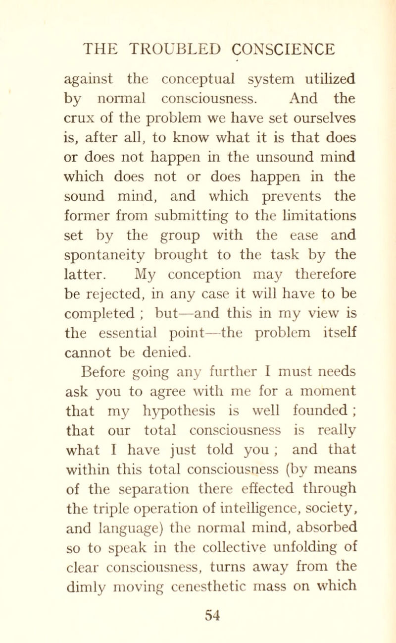 against the conceptual system utilized by normal consciousness. And the crux of the problem we have set ourselves is, after all, to know what it is that does or does not happen in the unsound mind which does not or does happen in the sound mind, and which prevents the former from submitting to the limitations set by the group with the ease and spontaneity brought to the task by the latter. My conception may therefore be rejected, in any case it will have to be completed ; but—and this in rny view is the essential point—the problem itself cannot be denied. Before going any further I must needs ask you to agree with me for a moment that my hypothesis is well founded; that our total consciousness is really what I have just told you ; and that within this total consciousness (by means of the separation there effected through the triple operation of intelligence, society, and language) the normal mind, absorbed so to speak in the collective unfolding of clear consciousness, turns away from the dimly moving cenesthetic mass on which