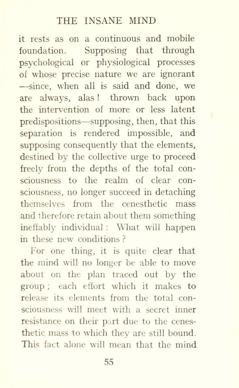 it rests as on a continuous and mobile foundation. Supposing that through psychological or physiological processes of whose precise nature we are ignorant —since, when all is said and done, we are always, alas ! thrown back upon the intervention of more or less latent predispositions—supposing, then, that this separation is rendered impossible, and supposing consequently that the elements, destined by the collective urge to proceed freely from the depths of the total con¬ sciousness to the realm of clear con¬ sciousness, no longer succeed in detaching themselves from the cenesthetic mass and therefore retain about them something ineffably individual : What will happen in these new conditions ? For one thing, it is quite clear that the mind will no longer be able to move about on the plan traced out by the group ; each effort which it makes to release its elements from the total con¬ sciousness will meet with a secret inner resistance on their part due to the cenes¬ thetic mass to which they are still bound. This fact alone will mean that the mind
