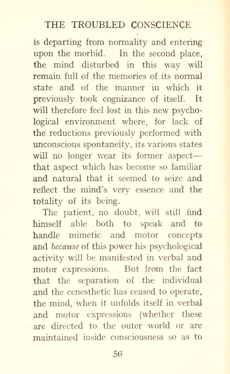 is departing from normality and entenng upon the morbid. In the second place, the mind disturbed in this way will remain full of the memories of its normal state and of the manner in which it previously took cognizance of itself. It v/ill therefore feel lost in this new psycho¬ logical environment where, for lack of the reductions previously performed with unconscious spontaneity, its various states will no longer wear its former aspect— that aspect w7hich has become so familiar and natural that it seemed to seize and reflect the mind’s very essence and the totality of its being. The patient, no doubt, will still And himself able both to speak and to handle mimetic and motor concepts and because of this power his psychological activity will be manifested in verbal and motor expressions. But from the fact that the separation of the individual and the cenesthetic has ceased to operate, the mind, when it unfolds itself in verbal and motor expressions (whether these are directed to the outer world or are maintained inside consciousness so as to