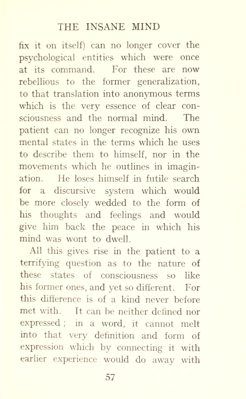 fix it on itself) can no longer cover the psychological entities which were once at its command. For these are now rebellious to the former generalization, to that translation into anonymous terms which is the very essence of clear con¬ sciousness and the normal mind. The patient can no longer recognize his own mental states in the terms which he uses to describe them to himself, nor in the movements which he outlines in imagin¬ ation. He loses himself in futile search for a discursive system which would be more closely wedded to the form of his thoughts and feelings and would give him back the peace in which his mind was wont to dwell. All this gives rise in the patient to a terrifying question as to the nature of these states of consciousness so like his former ones, and yet so different. For this difference is of a kind never before met with. It can be neither defined nor expressed ; in a word, it cannot melt into that very definition and form of expression which by connecting it with earlier experience would do away with