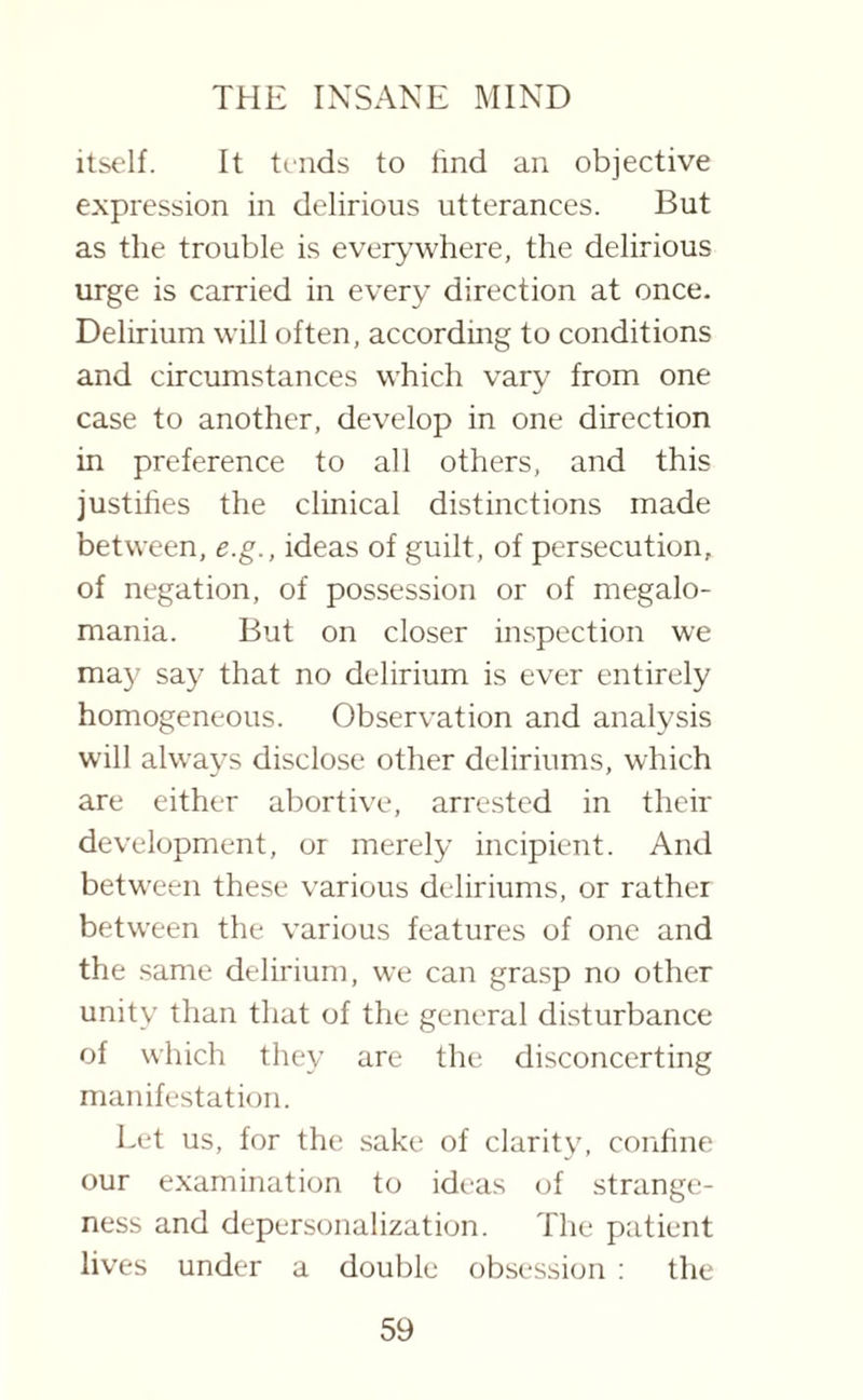 itself. It tends to find an objective expression in delirious utterances. But as the trouble is everywhere, the delirious urge is carried in every direction at once. Delirium will often, according to conditions and circumstances which vary from one case to another, develop in one direction in preference to all others, and this justifies the clinical distinctions made between, e.g., ideas of guilt, of persecution, of negation, of possession or of megalo¬ mania. But on closer inspection we may say that no delirium is ever entirely homogeneous. Observation and analysis will always disclose other deliriums, which are either abortive, arrested in their development, or merely incipient. And between these various deliriums, or rather between the various features of one and the same delirium, we can grasp no other unity than that of the general disturbance of which they are the disconcerting manifestation. Let us, for the sake of clarity, confine our examination to ideas of strange¬ ness and depersonalization. The patient lives under a double obsession : the