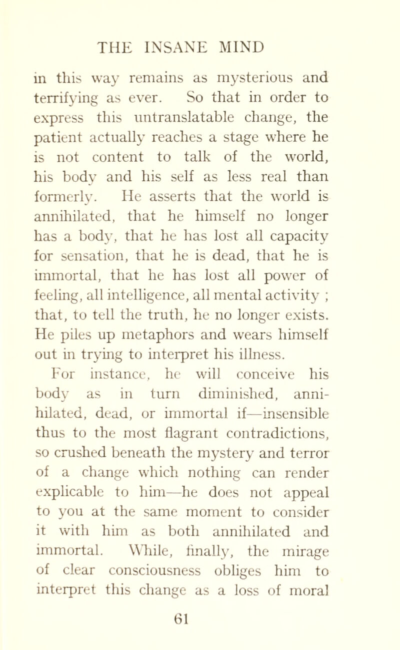 in this way remains as mysterious and terrifying as ever. So that in order to express this untranslatable change, the patient actually reaches a stage where he is not content to talk of the world, his body and his self as less real than formerly. He asserts that the world is annihilated, that he himself no longer has a body, that he has lost all capacity for sensation, that he is dead, that he is immortal, that he has lost all power of feeling, all intelligence, all mental activity ; that, to tell the truth, he no longer exists. He piles up metaphors and wears himself out in trying to interpret his illness. Eor instance, he will conceive his body as in turn diminished, anni¬ hilated, dead, or immortal if—insensible thus to the most flagrant contradictions, so crushed beneath the mystery and terror of a change which nothing can render explicable to him—he does not appeal to you at the same moment to consider it with him as both annihilated and immortal. While, finally, the mirage of clear consciousness obliges him to interpret this change as a loss of moral