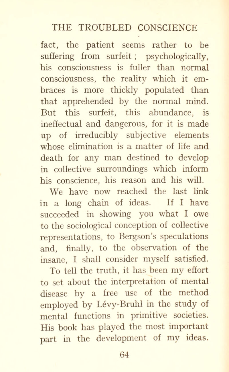 fact, the patient seems rather to be suffering from surfeit ; psychologically, his consciousness is fuller than normal consciousness, the reality which it em¬ braces is more thickly populated than that apprehended by the normal mind. But this surfeit, this abundance, is ineffectual and dangerous, for it is made up of irreducibly subjective elements whose elimination is a matter of life and death for any man destined to develop in collective surroundings which inform his conscience, his reason and his will. We have now reached the last link in a long chain of ideas. If I have succeeded in showing you what I owe to the sociological conception of collective representations, to Bergson’s speculations and, finally, to the observation of the insane, I shall consider myself satisfied. To tell the truth, it has been my effort to set about the interpretation of mental disease by a free use of the method employed by Levy-Bruhl in the study of mental functions in primitive societies. His book has played the most important part in the development of my ideas.