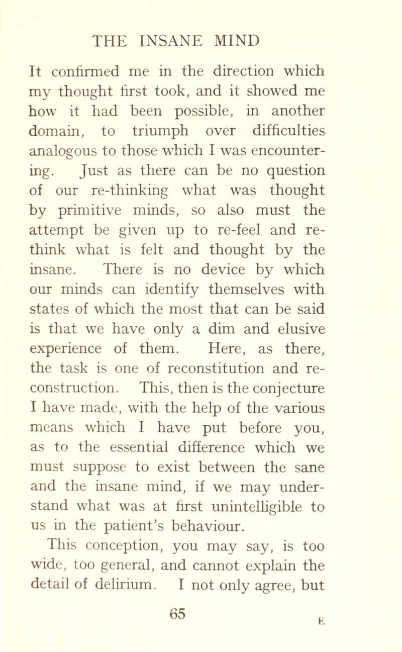 It confirmed me in the direction which my thought first took, and it showed me how it had been possible, in another domain, to triumph over difficulties analogous to those which I was encounter¬ ing. Just as there can be no question of our re-thinking what was thought by primitive minds, so also must the attempt be given up to re-feel and re¬ think what is felt and thought by the insane. There is no device by which our minds can identify themselves with states of which the most that can be said is that we have only a dim and elusive experience of them. Here, as there, the task is one of reconstitution and re¬ construction. This, then is the conjecture I have made, with the help of the various means which I have put before you, as to the essential difference which we must suppose to exist between the sane and the insane, mind, if we may under¬ stand what was at first unintelligible to us in the patient’s behaviour. This conception, you may say, is too wide, too general, and cannot explain the detail of delirium. I not only agree, but 65 E