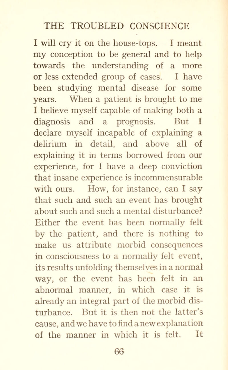 I will cry it on the house-tops. I meant my conception to be general and to help towards the understanding of a more or less extended group of cases. I have been studying mental disease for some years. When a patient is brought to me I believe myself capable of making both a diagnosis and a prognosis. But I declare myself incapable of explaining a delirium in detail, and above all of explaining it in terms borrowed from our experience, for I have a deep conviction that insane experience is incommensurable with ours. How, for instance, can I say that such and such an event has brought about such and such a mental disturbance? Either the event has been normally felt by the patient, and there is nothing to make us attribute morbid consequences in consciousness to a normally felt event, its results unfolding themselves in a normal way, or the event has been felt in an abnormal manner, in which case it is already an integral part of the morbid dis¬ turbance. But it is then not the latter's cause, and we have to find a new explanation of the manner in which it is felt. It