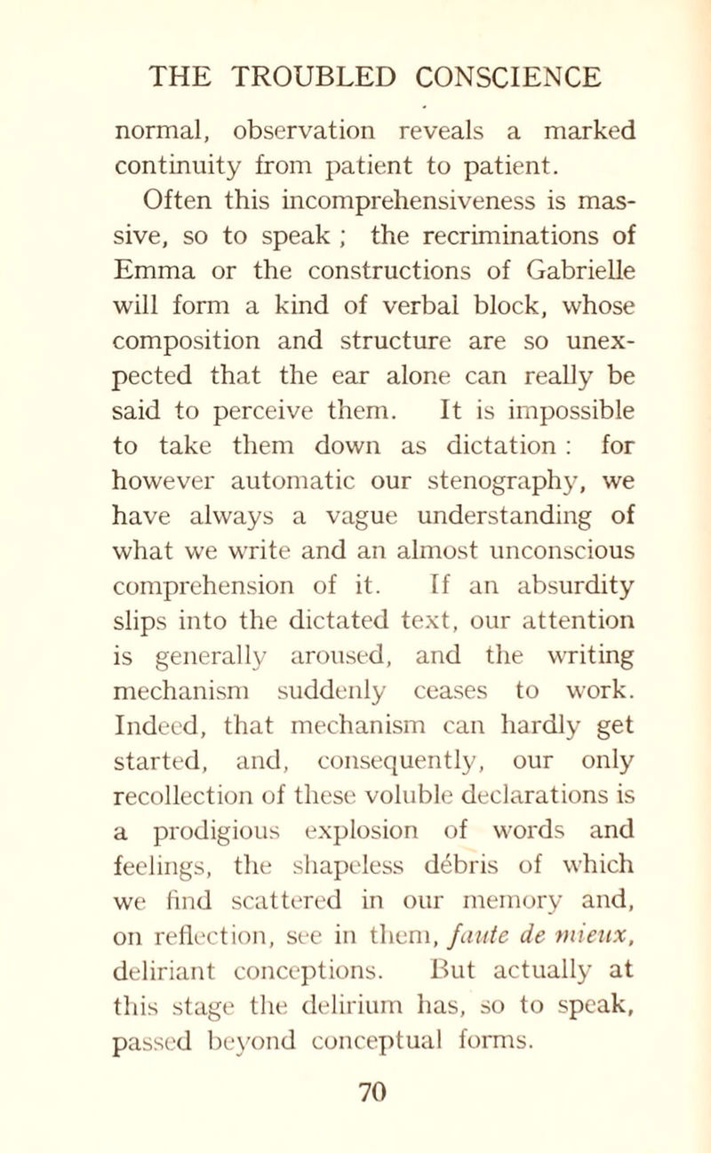 normal, observation reveals a marked continuity from patient to patient. Often this incomprehensiveness is mas¬ sive, so to speak ; the recriminations of Emma or the constructions of Gabrielle will form a kind of verbal block, whose composition and structure are so unex¬ pected that the ear alone can really be said to perceive them. It is impossible to take them down as dictation : for however automatic our stenography, we have always a vague understanding of what we write and an almost unconscious comprehension of it. If an absurdity slips into the dictated text, our attention is generally aroused, and the writing mechanism suddenly ceases to work. Indeed, that mechanism can hardly get started, and, consequently, our only recollection of these voluble declarations is a prodigious explosion of words and feelings, the shapeless debris of which we find scattered in our memory and, on reflection, see in them, faute de mieux, deliriant conceptions. But actually at this stage the delirium has, so to speak, passed beyond conceptual forms.