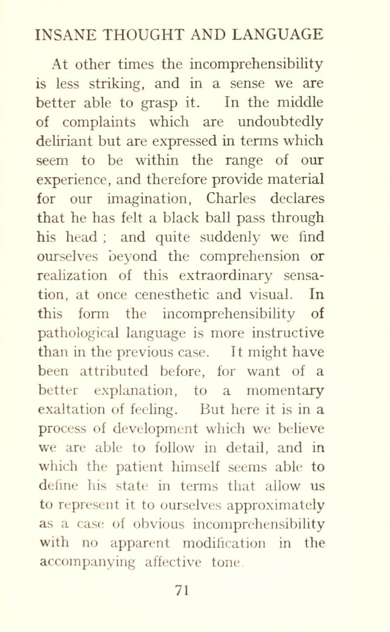 At other times the incomprehensibility is less striking, and in a sense vve are better able to grasp it. In the middle of complaints which are undoubtedly deliriant but are expressed in terms which seem to be within the range of our experience, and therefore provide material for our imagination, Charles declares that he has felt a black ball pass through his head ; and quite suddenly we find ourselves beyond the comprehension or realization of this extraordinary sensa¬ tion, at once cenesthetic and visual. In this form the incomprehensibility of pathological language is more instructive than in the previous case. It might have been attributed before, for want of a better explanation, to a momentary exaltation of feeling. But here it is in a process of development which we believe we are able to follow' in detail, and in w'hich the patient himself seems able to define his state in terms that allow us to represent it to ourselves approximately as a case* of obvious incomprehensibility with no apparent modification in the accompanying affective tone