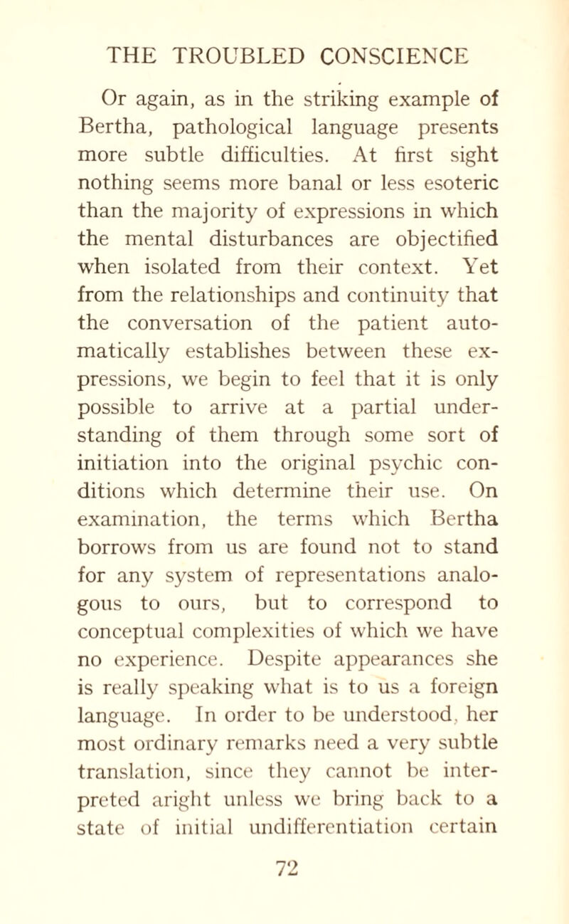 Or again, as in the striking example of Bertha, pathological language presents more subtle difficulties. At first sight nothing seems more banal or less esoteric than the majority of expressions in which the mental disturbances are objectified when isolated from their context. Yet from the relationships and continuity that the conversation of the patient auto¬ matically establishes between these ex¬ pressions, we begin to feel that it is only possible to arrive at a partial under¬ standing of them through some sort of initiation into the original psychic con¬ ditions which determine their use. On examination, the terms which Bertha borrows from us are found not to stand for any system of representations analo¬ gous to ours, but to correspond to conceptual complexities of which we have no experience. Despite appearances she is really speaking what is to us a foreign language. In order to be understood, her most ordinary remarks need a very subtle translation, since they cannot be inter¬ preted aright unless we bring back to a state of initial undifferentiation certain