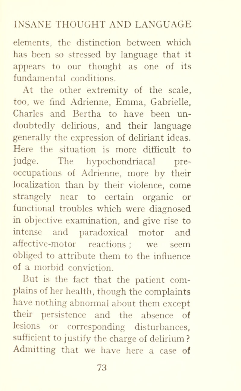 elements, the distinction between which has been so stressed by language that it appears to our thought as one of its fundamental conditions. At the other extremity of the scale, too, we find Adrienne, Emma, Gabrielle, Charles and Bertha to have been un¬ doubtedly delirious, and their language generally the expression of deliriant ideas. Here the situation is more difficult to judge. The hypochondriacal pre¬ occupations of Adrienne, more by their localization than by their violence, come strangely near to certain organic or functional troubles which were diagnosed in objective examination, and give rise to intense and paradoxical motor and affective-motor reactions ; we seem obliged to attribute them to the influence of a morbid conviction. But is the fact that the patient com¬ plains of her health, though the complaints have nothing abnormal about them except their persistence and the absence of lesions or corresponding disturbances, sufficient to justify the charge of delirium ? Admitting that we have here a case of