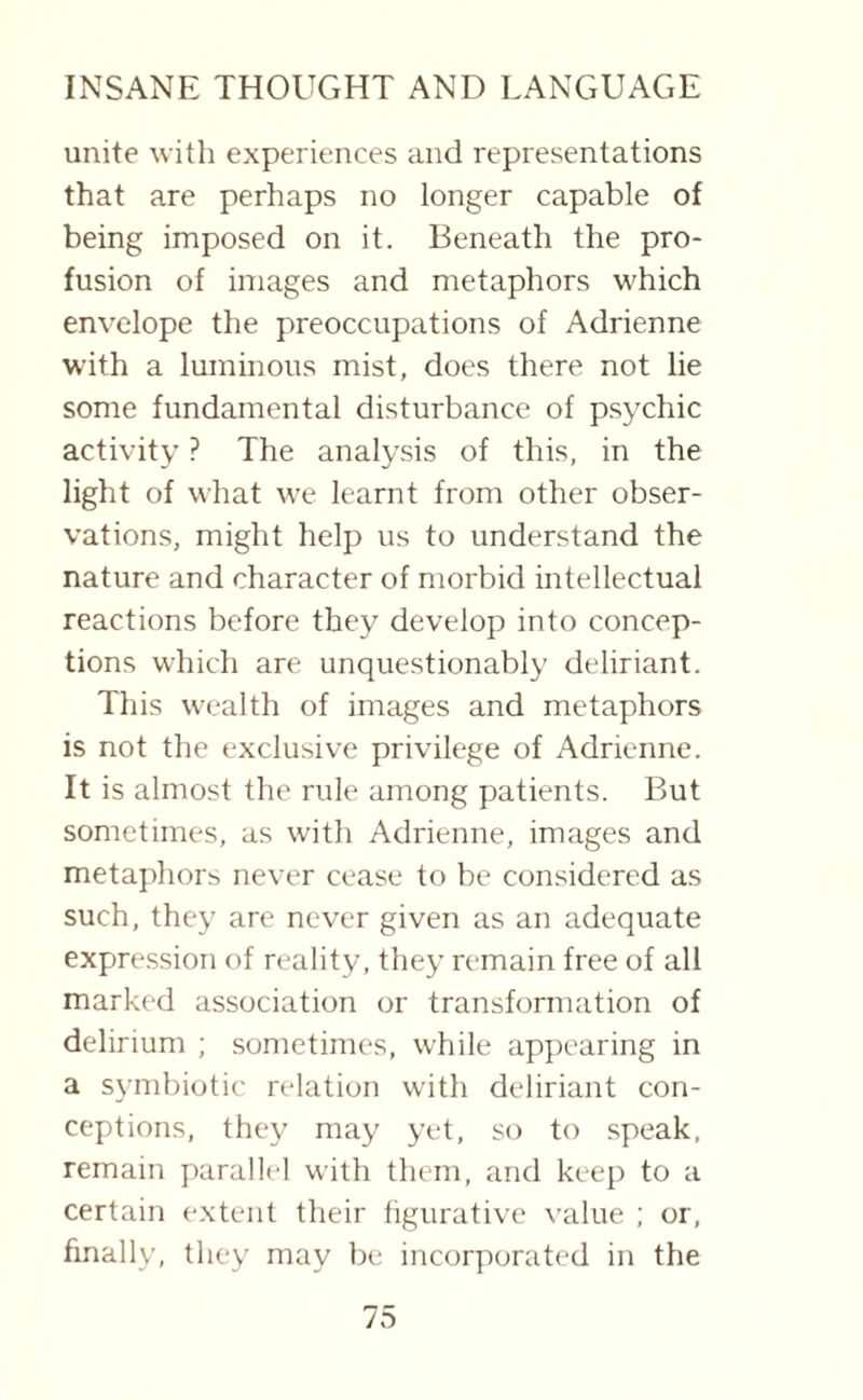 unite with experiences and representations that are perhaps no longer capable of being imposed on it. Beneath the pro¬ fusion of images and metaphors which envelope the preoccupations of Adrienne with a luminous mist, does there not lie some fundamental disturbance of psychic activity ? The analysis of this, in the light of what wre learnt from other obser¬ vations, might help us to understand the nature and character of morbid intellectual reactions before they develop into concep¬ tions which are unquestionably deliriant. This wealth of images and metaphors is not the exclusive privilege of Adrienne. It is almost the rule among patients. But sometimes, as with Adrienne, images and metaphors never cease to be considered as such, they are never given as an adequate expression of reality, they remain free of all marked association or transformation of delirium ; sometimes, while appearing in a symbiotic relation with deliriant con¬ ceptions, they may yet, so to speak, remain parallel with them, and keep to a certain extent their figurative value ; or, finally, they may be incorporated in the