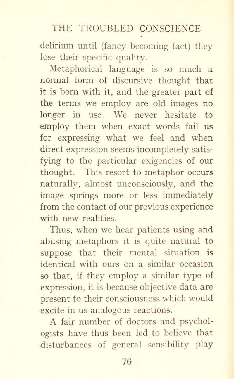 delirium until (fancy becoming fact) they lose their specific quality. Metaphorical language is so much a normal form of discursive thought that it is born with it, and the greater part of the terms we employ are old images no longer in use. We never hesitate to employ them when exact words fail us for expressing what we feel and when direct expression seems incompletely satis¬ fying to the particular exigencies of our thought. This resort to metaphor occurs naturally, almost unconsciously, and the image springs more or less immediately from the contact of our previous experience with new realities. Thus, when we hear patients using and abusing metaphors it is quite natural to suppose that their mental situation is identical with ours on a similar occasion so that, if they employ a similar type of expression, it is because objective data are present to their consciousness which would excite in us analogous reactions. A fair number of doctors and psychol¬ ogists have thus been led to believe that disturbances of general sensibility play
