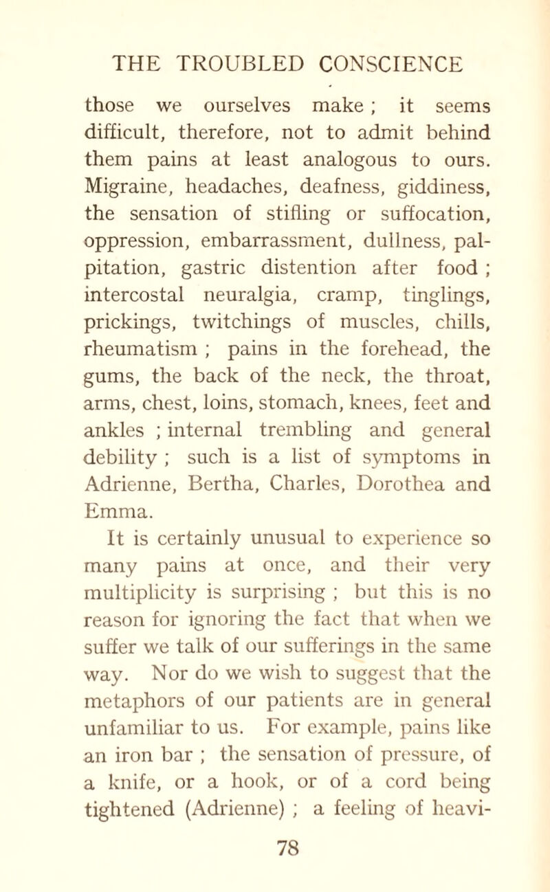 those we ourselves make ; it seems difficult, therefore, not to admit behind them pains at least analogous to ours. Migraine, headaches, deafness, giddiness, the sensation of stifling or suffocation, oppression, embarrassment, dullness, pal¬ pitation, gastric distention after food ; intercostal neuralgia, cramp, tinglings, prickings, twitchings of muscles, chills, rheumatism ; pains in the forehead, the gums, the back of the neck, the throat, arms, chest, loins, stomach, knees, feet and ankles ; internal trembling and general debility ; such is a list of symptoms in Adrienne, Bertha, Charles, Dorothea and Emma. It is certainly unusual to experience so many pains at once, and their very multiplicity is surprising ; but this is no reason for ignoring the fact that when we suffer we talk of our sufferings in the same way. Nor do we wish to suggest that the metaphors of our patients are in general unfamiliar to us. For example, pains like an iron bar ; the sensation of pressure, of a knife, or a hook, or of a cord being tightened (Adrienne) ; a feeling of heavi-