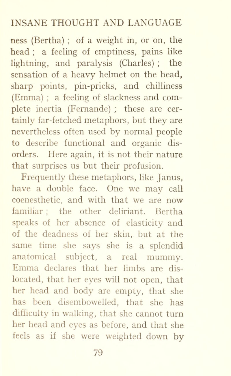 ness (Bertha) ; of a weight in, or on, the head ; a feeling of emptiness, pains like lightning, and paralysis (Charles) ; the sensation of a heavy helmet on the head, sharp points, pin-pricks, and chilliness (Emma) ; a feeling of slackness and com¬ plete inertia (Fernande) ; these are cer¬ tainly far-fetched metaphors, but they are nevertheless often used by normal people to describe functional and organic dis¬ orders. Here again, it is not their nature that surprises us but their profusion. Frequently these metaphors, like Janus, have a double face. One we may call coenesthetic, and with that we are now familiar; the other deliriant. Bertha speaks of her absence of elasticity and of the deadness of her skin, but at the same time she says she is a splendid anatomical subject, a real mummy. Emma declares that her limbs are dis¬ located, that her eyes will not open, that her head and body are empty, that she has been disembowelled, that she has difficulty in walking, that she cannot turn her head and eyes as before, and that she feels as if she were weighted down by