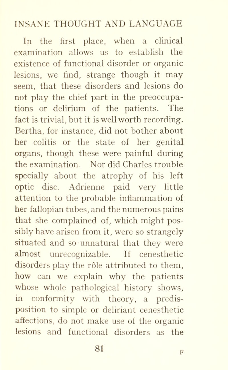 In the first place, when a clinical examination allows us to establish the existence of functional disorder or organic lesions, we lind, strange though it may seem, that these disorders and lesions do not play the chief part in the preoccupa¬ tions or delirium of the patients. The fact is trivial, but it is well worth recording. Bertha, for instance, did not bother about her colitis or the state of her genital organs, though these were painful during the examination. Nor did Charles trouble specially about the atrophy of his left optic disc. Adrienne paid very little attention to the probable inflammation of her fallopian tubes, and the numerous pains that she complained of, which might pos¬ sibly have arisen from it, were so strangely situated and so unnatural that they were almost unrecognizable. If cenesthetic disorders play the role attributed to them, how can we explain why the patients whose whole pathological history shows, in conformity with theory, a predis¬ position to simple or deliriant cenesthetic affections, do not make use of the organic lesions and functional disorders as the 81 F