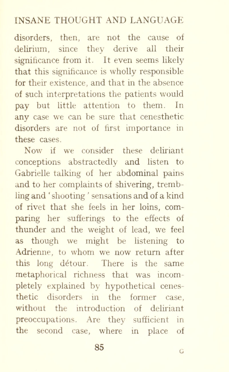 disorders, then, are not the cause of delirium, since they derive all their significance from it. It even seems likely that this significance is wholly responsible for their existence, and that in the absence of such interpretations the patients would pay but little attention to them. In any case wre can be sure that cenesthetic disorders are not of first importance in these cases. Now' if we consider these deliriant conceptions abstractedly and listen to Gabrielle talking of her abdominal pains and to her complaints of shivering, tremb¬ ling and ‘ shooting ’ sensations and of a kind of rivet that she feels in her loins, com¬ paring her sufferings to the effects of thunder and the weight of lead, we feel as though we might be listening to Adrienne, to whom we now return after this long detour. There is the same metaphorical richness that was incom pletely explained by hypothetical cenes¬ thetic disorders in the former case, without the introduction of deliriant preoccupations. Are they sufficient in the second case, where in place of 85 G