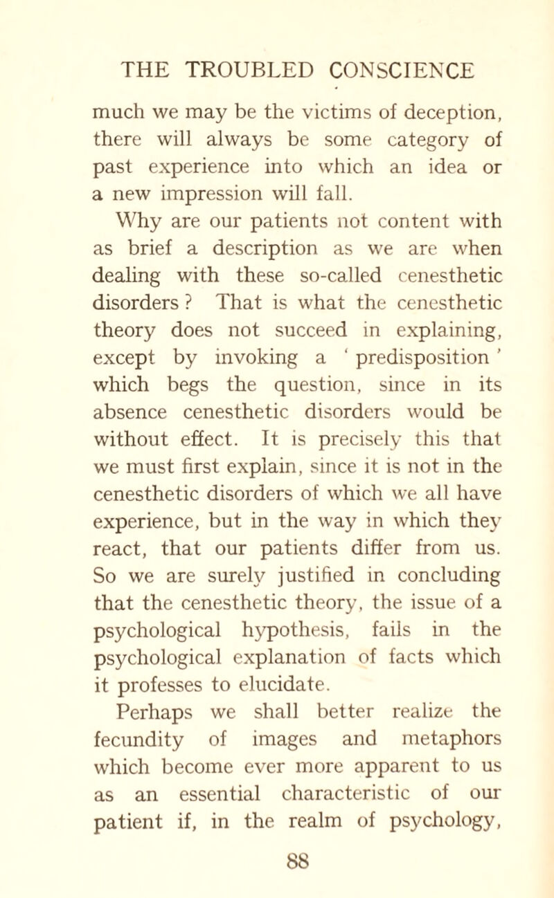 much we may be the victims of deception, there will always be some category of past experience into which an idea or a new impression will fall. Why are our patients not content with as brief a description as we are when dealing with these so-called cenesthetic disorders ? That is what the cenesthetic theory does not succeed in explaining, except by invoking a ' predisposition ’ which begs the question, since in its absence cenesthetic disorders would be without effect. It is precisely this that we must first explain, since it is not in the cenesthetic disorders of which we all have experience, but in the way in which they react, that our patients differ from us. So we are surely justified in concluding that the cenesthetic theory, the issue of a psychological hypothesis, fails in the psychological explanation of facts which it professes to elucidate. Perhaps we shall better realize the fecundity of images and metaphors which become ever more apparent to us as an essential characteristic of our patient if, in the realm of psychology,