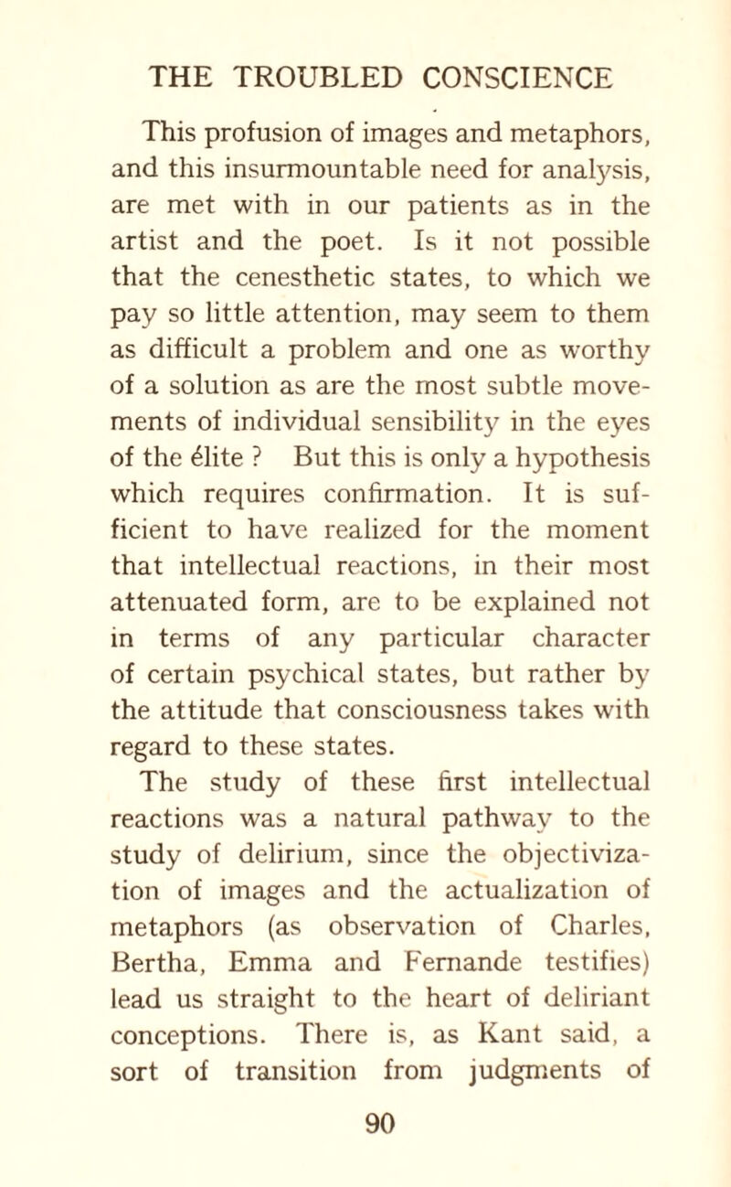This profusion of images and metaphors, and this insurmountable need for analysis, are met with in our patients as in the artist and the poet. Is it not possible that the cenesthetic states, to which we pay so little attention, may seem to them as difficult a problem and one as worthy of a solution as are the most subtle move¬ ments of individual sensibility in the eyes of the £lite ? But this is only a hypothesis which requires confirmation. It is suf¬ ficient to have realized for the moment that intellectual reactions, in their most attenuated form, are to be explained not in terms of any particular character of certain psychical states, but rather by the attitude that consciousness takes with regard to these states. The study of these first intellectual reactions was a natural pathway to the study of delirium, since the objectiviza- tion of images and the actualization of metaphors (as observation of Charles, Bertha, Emma and Femande testifies) lead us straight to the heart of deliriant conceptions. There is, as Kant said, a sort of transition from judgments of