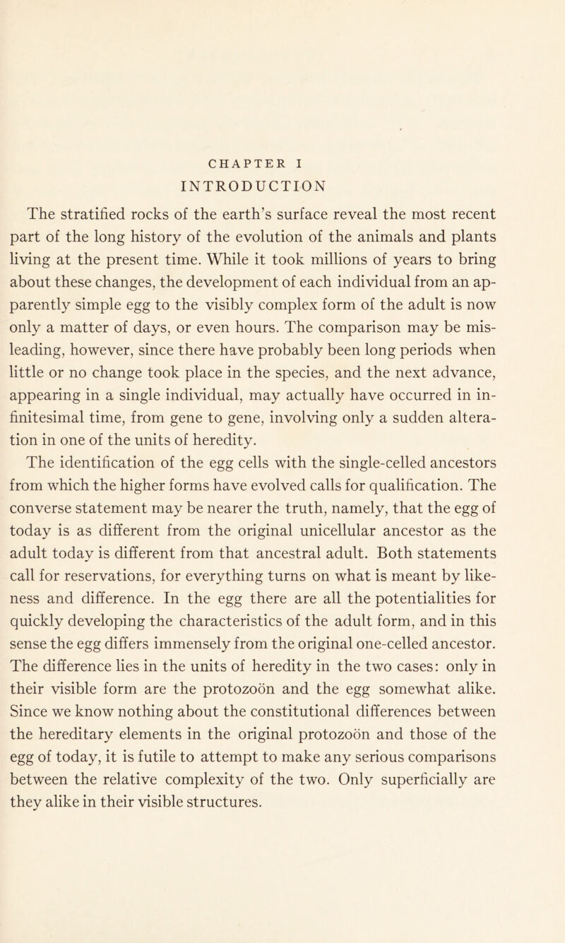 CHAPTER I INTRODUCTION The stratified rocks of the earth’s surface reveal the most recent part of the long history of the evolution of the animals and plants living at the present time. While it took millions of years to bring about these changes, the development of each individual from an ap- parently simple egg to the visibly complex form of the adult is now only a matter of days, or even hours. The comparison may be mis- leading, however, since there have probably been long periods when little or no change took place in the species, and the next advance, appearing in a single individual, may actually have occurred in in- finitesimal time, from gene to gene, involving only a sudden altera- tion in one of the units of heredity. The identification of the egg cells with the single-celled ancestors from which the higher forms have evolved calls for qualification. The converse statement may be nearer the truth, namely, that the egg of today is as different from the original unicellular ancestor as the adult today is different from that ancestral adult. Both statements call for reservations, for everything turns on what is meant by like- ness and difference. In the egg there are all the potentialities for quickly developing the characteristics of the adult form, and in this sense the egg differs immensely from the original one-celled ancestor. The difference lies in the units of heredity in the two cases: only in their visible form are the protozoon and the egg somewhat alike. Since we know nothing about the constitutional differences between the hereditary elements in the original protozoon and those of the egg of today, it is futile to attempt to make any serious comparisons between the relative complexity of the two. Only superficially are they alike in their visible structures.