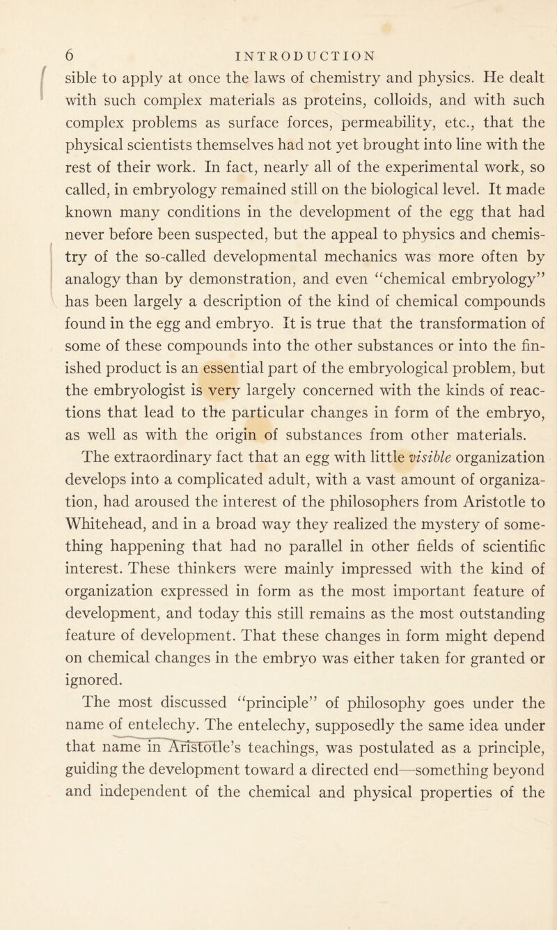 sible to apply at once the laws of chemistry and physics. He dealt with such complex materials as proteins, colloids, and with such complex problems as surface forces, permeability, etc., that the physical scientists themselves had not yet brought into line with the rest of their work. In fact, nearly all of the experimental work, so called, in embryology remained still on the biological level. It made known many conditions in the development of the egg that had never before been suspected, but the appeal to physics and chemis- try of the so-called developmental mechanics was more often by analogy than by demonstration, and even “chemical embryology” has been largely a description of the kind of chemical compounds found in the egg and embryo. It is true that the transformation of some of these compounds into the other substances or into the fin- ished product is an essential part of the embryological problem, but the embryologist is very largely concerned with the kinds of reac- tions that lead to the particular changes in form of the embryo, as well as with the origin of substances from other materials. The extraordinary fact that an egg with little visible organization develops into a complicated adult, with a vast amount of organiza- tion, had aroused the interest of the philosophers from Aristotle to Whitehead, and in a broad way they realized the mystery of some- thing happening that had no parallel in other fields of scientific interest. These thinkers were mainly impressed with the kind of organization expressed in form as the most important feature of development, and today this still remains as the most outstanding feature of development. That these changes in form might depend on chemical changes in the embryo was either taken for granted or ignored. The most discussed “principle” of philosophy goes under the name of entelechy. The entelechy, supposedly the same idea under that name in Aristotle’s teachings, was postulated as a principle, guiding the development toward a directed end—something beyond and independent of the chemical and physical properties of the