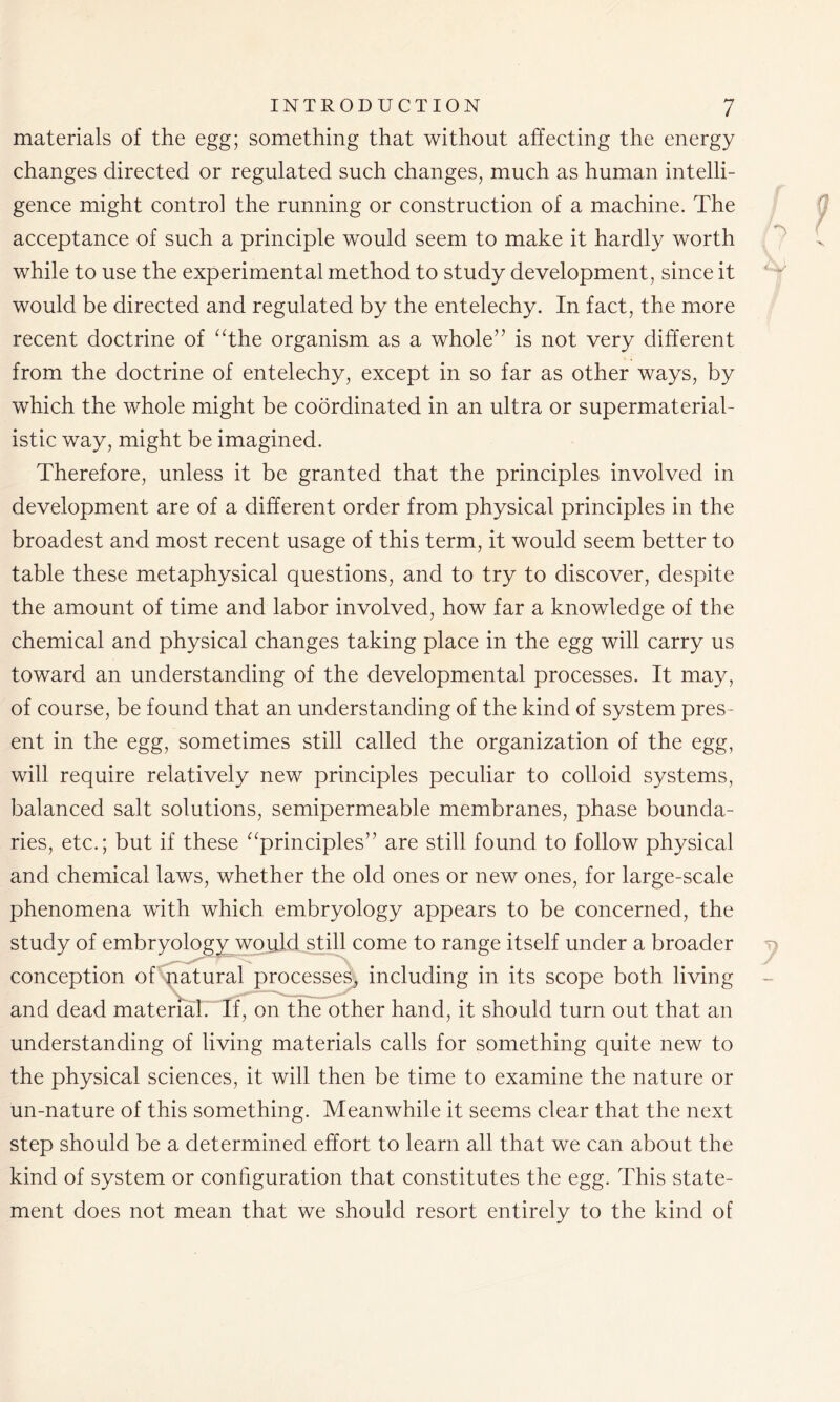 materials of the egg; something that without affecting the energy changes directed or regulated such changes, much as human intelli- gence might control the running or construction of a machine. The acceptance of such a principle would seem to make it hardly worth while to use the experimental method to study development, since it would be directed and regulated by the entelechy. In fact, the more recent doctrine of “the organism as a whole” is not very different from the doctrine of entelechy, except in so far as other ways, by which the whole might be coordinated in an ultra or supermaterial- istic way, might be imagined. Therefore, unless it be granted that the principles involved in development are of a different order from physical principles in the broadest and most recent usage of this term, it would seem better to table these metaphysical questions, and to try to discover, despite the amount of time and labor involved, how far a knowledge of the chemical and physical changes taking place in the egg will carry us toward an understanding of the developmental processes. It may, of course, be found that an understanding of the kind of system pres- ent in the egg, sometimes still called the organization of the egg, will require relatively new principles peculiar to colloid systems, balanced salt solutions, semipermeable membranes, phase bounda- ries, etc.; but if these “principles” are still found to follow physical and chemical laws, whether the old ones or new ones, for large-scale phenomena with which embryology appears to be concerned, the study of embryology would still come to range itself under a broader conception of natural processes, including in its scope both living and dead material.-‘If, on the other hand, it should turn out that an understanding of living materials calls for something quite new to the physical sciences, it will then be time to examine the nature or un-nature of this something. Meanwhile it seems clear that the next step should be a determined effort to learn all that we can about the kind of system or configuration that constitutes the egg. This state- ment does not mean that we should resort entirely to the kind of