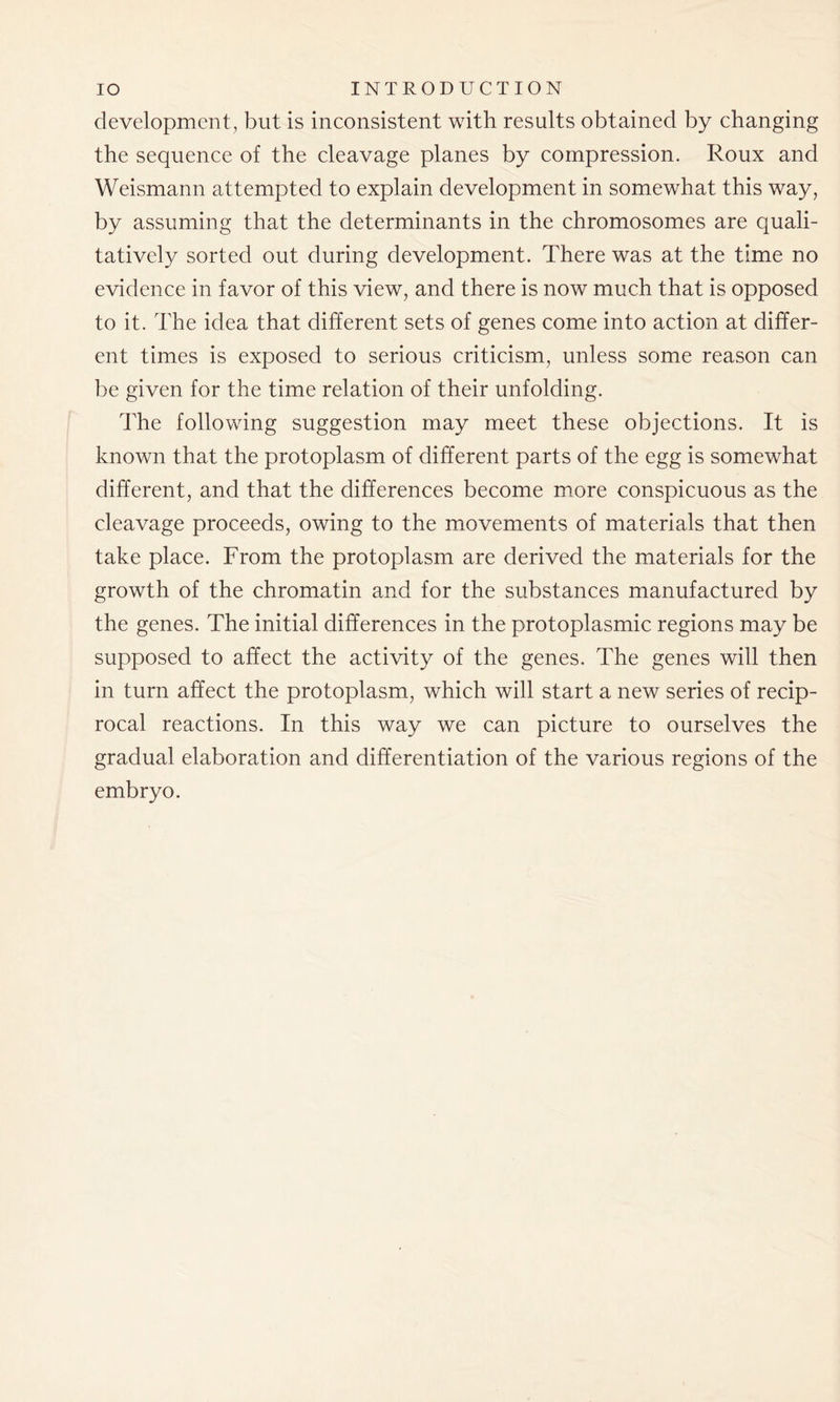 development, but is inconsistent with results obtained by changing the sequence of the cleavage planes by compression. Roux and Weismann attempted to explain development in somewhat this way, by assuming that the determinants in the chromosomes are quali- tatively sorted out during development. There was at the time no evidence in favor of this view, and there is now much that is opposed to it. The idea that different sets of genes come into action at differ- ent times is exposed to serious criticism, unless some reason can be given for the time relation of their unfolding. The following suggestion may meet these objections. It is known that the protoplasm of different parts of the egg is somewhat different, and that the differences become more conspicuous as the cleavage proceeds, owing to the movements of materials that then take place. From the protoplasm are derived the materials for the growth of the chromatin and for the substances manufactured by the genes. The initial differences in the protoplasmic regions may be supposed to affect the activity of the genes. The genes will then in turn affect the protoplasm, which will start a new series of recip- rocal reactions. In this way we can picture to ourselves the gradual elaboration and differentiation of the various regions of the embryo.