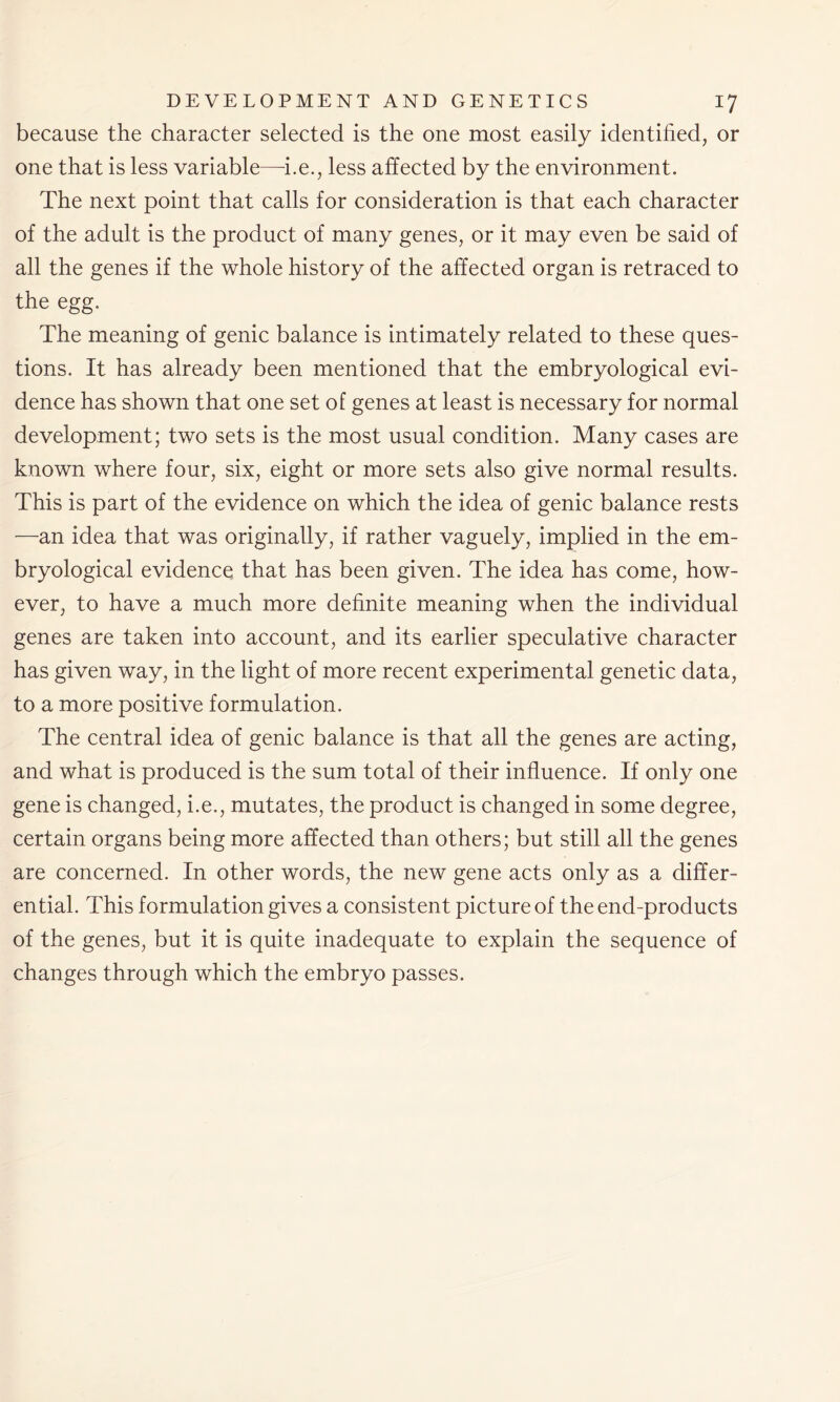 because the character selected is the one most easily identified, or one that is less variable—-i.e., less affected by the environment. The next point that calls for consideration is that each character of the adult is the product of many genes, or it may even be said of all the genes if the whole history of the affected organ is retraced to the egg. The meaning of genic balance is intimately related to these ques- tions. It has already been mentioned that the embryological evi- dence has shown that one set of genes at least is necessary for normal development; two sets is the most usual condition. Many cases are known where four, six, eight or more sets also give normal results. This is part of the evidence on which the idea of genic balance rests —an idea that was originally, if rather vaguely, implied in the em- bryological evidence that has been given. The idea has come, how- ever, to have a much more definite meaning when the individual genes are taken into account, and its earlier speculative character has given way, in the light of more recent experimental genetic data, to a more positive formulation. The central idea of genic balance is that all the genes are acting, and what is produced is the sum total of their influence. If only one gene is changed, i.e., mutates, the product is changed in some degree, certain organs being more affected than others; but still all the genes are concerned. In other words, the new gene acts only as a differ- ential. This formulation gives a consistent picture of the end-products of the genes, but it is quite inadequate to explain the sequence of changes through which the embryo passes.