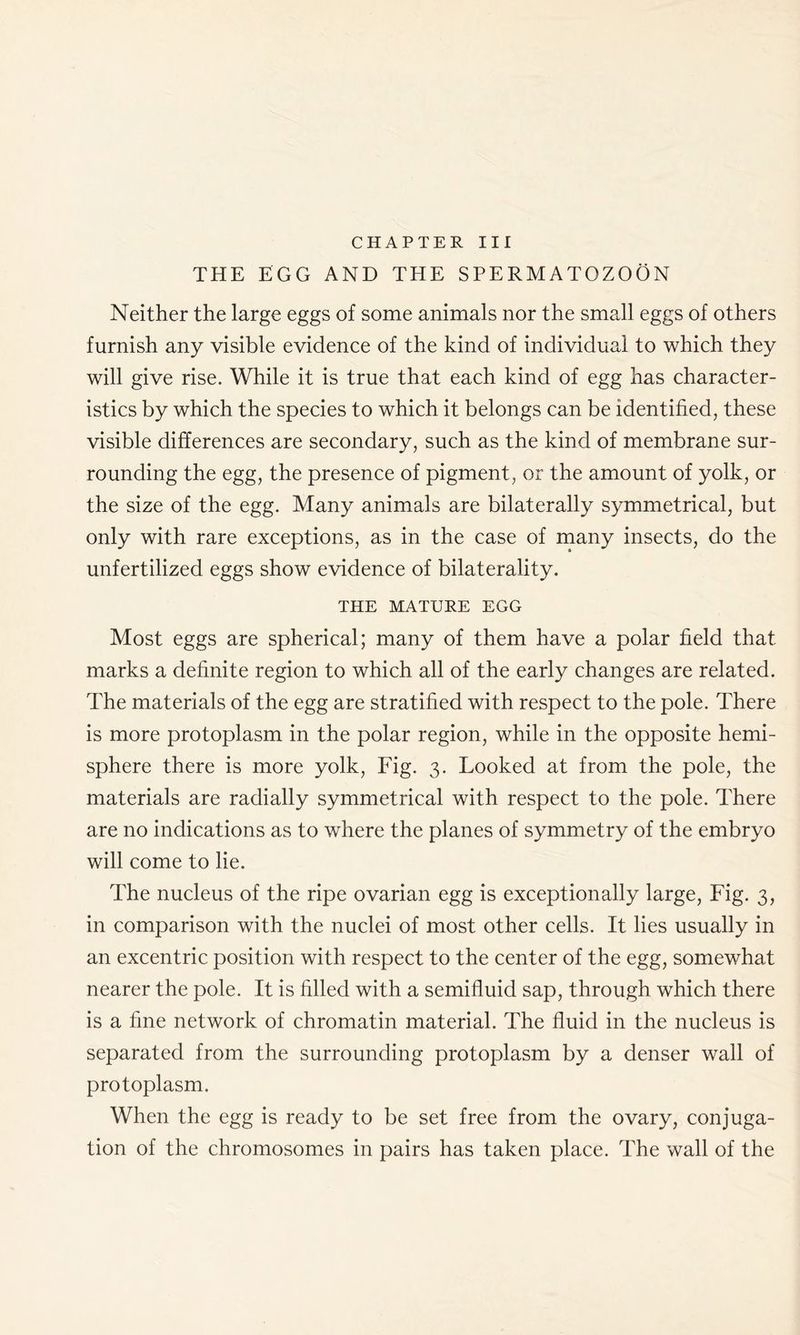 CHAPTER III THE EGG AND THE SPERMATOZOON Neither the large eggs of some animals nor the small eggs of others furnish any visible evidence of the kind of individual to which they will give rise. While it is true that each kind of egg has character- istics by which the species to which it belongs can be identified, these visible differences are secondary, such as the kind of membrane sur- rounding the egg, the presence of pigment, or the amount of yolk, or the size of the egg. Many animals are bilaterally symmetrical, but only with rare exceptions, as in the case of many insects, do the unfertilized eggs show evidence of bilaterality. THE MATURE EGG Most eggs are spherical; many of them have a polar field that marks a definite region to which all of the early changes are related. The materials of the egg are stratified with respect to the pole. There is more protoplasm in the polar region, while in the opposite hemi- sphere there is more yolk, Fig. 3. Looked at from the pole, the materials are radially symmetrical with respect to the pole. There are no indications as to where the planes of symmetry of the embryo will come to lie. The nucleus of the ripe ovarian egg is exceptionally large, Fig. 3, in comparison with the nuclei of most other cells. It lies usually in an excentric position with respect to the center of the egg, somewhat nearer the pole. It is filled with a semifluid sap, through which there is a fine network of chromatin material. The fluid in the nucleus is separated from the surrounding protoplasm by a denser wall of protoplasm. When the egg is ready to be set free from the ovary, conjuga- tion of the chromosomes in pairs has taken place. The wall of the