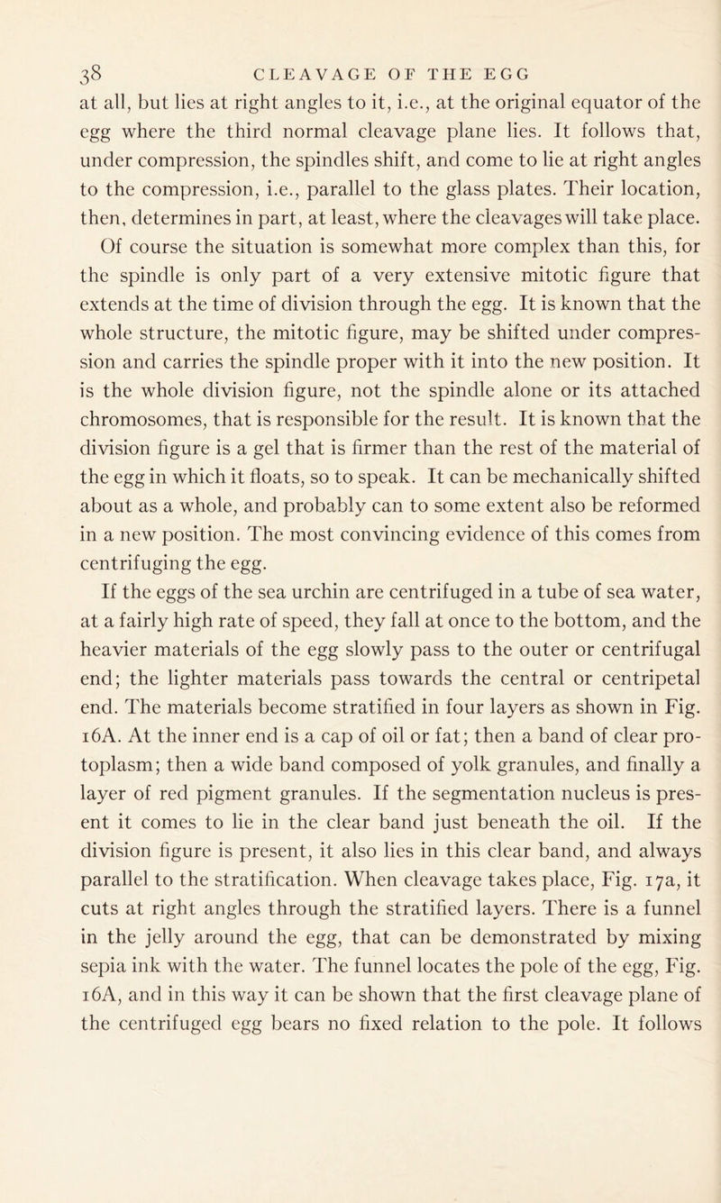 at all, but lies at right angles to it, i.e., at the original equator of the egg where the third normal cleavage plane lies. It follows that, under compression, the spindles shift, and come to lie at right angles to the compression, i.e., parallel to the glass plates. Their location, then, determines in part, at least, where the cleavages will take place. Of course the situation is somewhat more complex than this, for the spindle is only part of a very extensive mitotic figure that extends at the time of division through the egg. It is known that the whole structure, the mitotic figure, may be shifted under compres- sion and carries the spindle proper with it into the new position. It is the whole division figure, not the spindle alone or its attached chromosomes, that is responsible for the result. It is known that the division figure is a gel that is firmer than the rest of the material of the egg in which it floats, so to speak. It can be mechanically shifted about as a whole, and probably can to some extent also be reformed in a new position. The most convincing evidence of this comes from centrifuging the egg. If the eggs of the sea urchin are centrifuged in a tube of sea water, at a fairly high rate of speed, they fall at once to the bottom, and the heavier materials of the egg slowly pass to the outer or centrifugal end; the lighter materials pass towards the central or centripetal end. The materials become stratified in four layers as shown in Fig. 16A. At the inner end is a cap of oil or fat; then a band of clear pro- toplasm; then a wide band composed of yolk granules, and finally a layer of red pigment granules. If the segmentation nucleus is pres- ent it comes to lie in the clear band just beneath the oil. If the division figure is present, it also lies in this clear band, and always parallel to the stratification. When cleavage takes place, Fig. 17a, it cuts at right angles through the stratified layers. There is a funnel in the jelly around the egg, that can be demonstrated by mixing sepia ink with the water. The funnel locates the pole of the egg, Fig. 16A, and in this way it can be shown that the first cleavage plane of the centrifuged egg bears no fixed relation to the pole. It follows