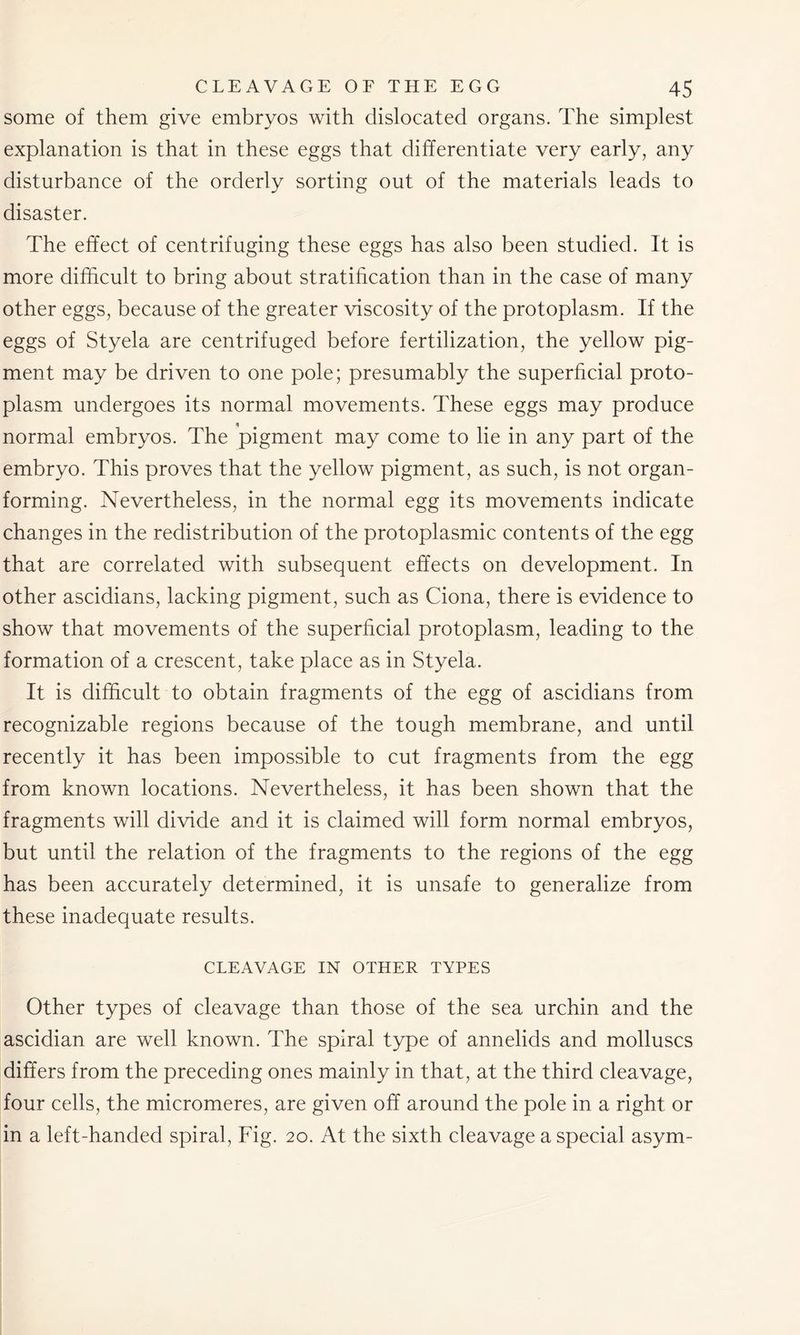 some of them give embryos with dislocated organs. The simplest explanation is that in these eggs that differentiate very early, any disturbance of the orderly sorting out of the materials leads to disaster. The effect of centrifuging these eggs has also been studied. It is more difficult to bring about stratification than in the case of many other eggs, because of the greater viscosity of the protoplasm. If the eggs of Styela are centrifuged before fertilization, the yellow pig- ment may be driven to one pole; presumably the superficial proto- plasm undergoes its normal movements. These eggs may produce normal embryos. The pigment may come to lie in any part of the embryo. This proves that the yellow pigment, as such, is not organ- forming. Nevertheless, in the normal egg its movements indicate changes in the redistribution of the protoplasmic contents of the egg that are correlated with subsequent effects on development. In other ascidians, lacking pigment, such as Ciona, there is evidence to show that movements of the superficial protoplasm, leading to the formation of a crescent, take place as in Styela. It is difficult to obtain fragments of the egg of ascidians from recognizable regions because of the tough membrane, and until recently it has been impossible to cut fragments from the egg from known locations. Nevertheless, it has been shown that the fragments will divide and it is claimed will form normal embryos, but until the relation of the fragments to the regions of the egg has been accurately determined, it is unsafe to generalize from these inadequate results. CLEAVAGE IN OTHER TYPES Other types of cleavage than those of the sea urchin and the ascidian are well known. The spiral type of annelids and molluscs differs from the preceding ones mainly in that, at the third cleavage, four cells, the micromeres, are given off around the pole in a right or in a left-handed spiral, Fig. 20. At the sixth cleavage a special asym-